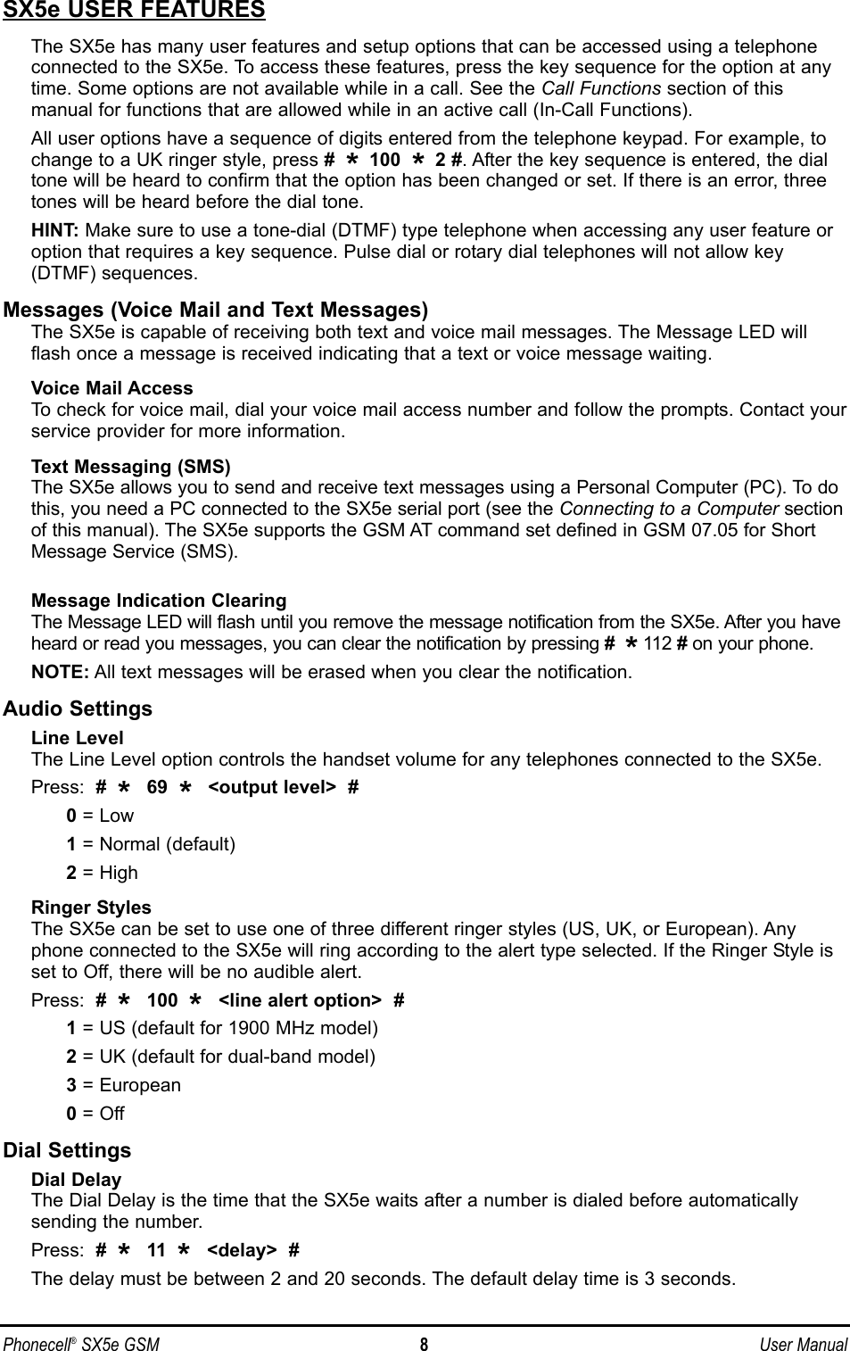 SX5e USER FEATURESThe SX5e has many user features and setup options that can be accessed using a telephoneconnected to the SX5e. To access these features, press the key sequence for the option at anytime. Some options are not available while in a call. See the Call Functions section of this manual for functions that are allowed while in an active call (In-Call Functions).All user options have a sequence of digits entered from the telephone keypad. For example, tochange to a UK ringer style, press #  * 100  * 2 #. After the key sequence is entered, the dialtone will be heard to confirm that the option has been changed or set. If there is an error, threetones will be heard before the dial tone.HINT: Make sure to use a tone-dial (DTMF) type telephone when accessing any user feature oroption that requires a key sequence. Pulse dial or rotary dial telephones will not allow key(DTMF) sequences.Messages (Voice Mail and Text Messages)The SX5e is capable of receiving both text and voice mail messages. The Message LED willflash once a message is received indicating that a text or voice message waiting.Voice Mail AccessTo check for voice mail, dial your voice mail access number and follow the prompts. Contact yourservice provider for more information.Text Messaging (SMS)The SX5e allows you to send and receive text messages using a Personal Computer (PC). To dothis, you need a PC connected to the SX5e serial port (see the Connecting to a Computer sectionof this manual). The SX5e supports the GSM AT command set defined in GSM 07.05 for ShortMessage Service (SMS). Message Indication ClearingThe Message LED will flash until you remove the message notification from the SX5e. After you haveheard or read you messages, you can clear the notification by pressing #  *112 #on your phone.NOTE: All text messages will be erased when you clear the notification.Audio SettingsLine LevelThe Line Level option controls the handset volume for any telephones connected to the SX5e.Press:  #  *  69  *  &lt;output level&gt;  #0= Low 1= Normal (default)2= HighRinger StylesThe SX5e can be set to use one of three different ringer styles (US, UK, or European). Anyphone connected to the SX5e will ring according to the alert type selected. If the Ringer Style isset to Off, there will be no audible alert.Press:  #  *  100  *  &lt;line alert option&gt;  #1= US (default for 1900 MHz model)2= UK (default for dual-band model)3= European0= OffDial SettingsDial DelayThe Dial Delay is the time that the SX5e waits after a number is dialed before automaticallysending the number. Press:  #  *  11  *  &lt;delay&gt;  #The delay must be between 2 and 20 seconds. The default delay time is 3 seconds. Phonecell®SX5e GSM 8User Manual