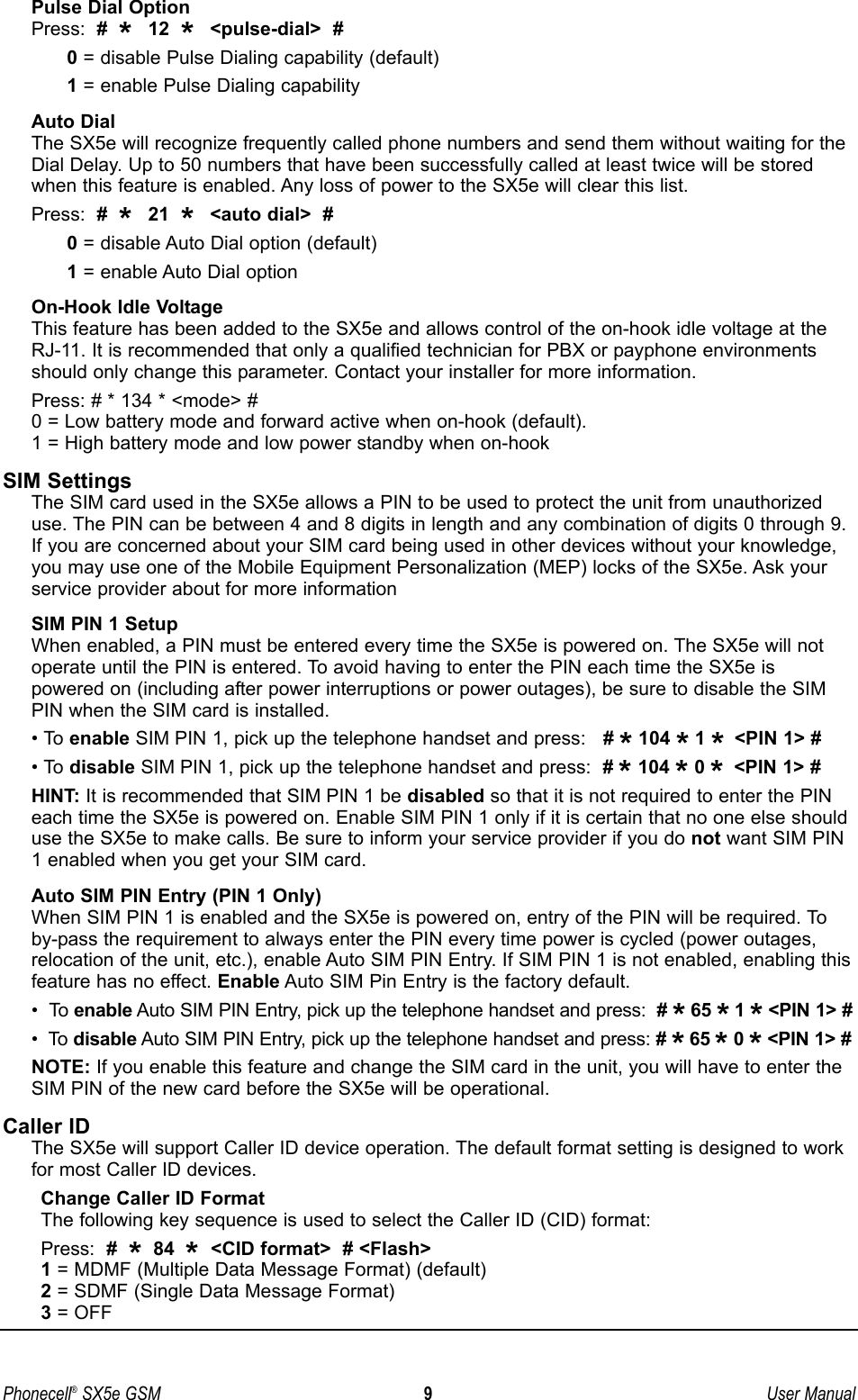 Pulse Dial OptionPress:  #  *  12  *  &lt;pulse-dial&gt;  #0= disable Pulse Dialing capability (default)1= enable Pulse Dialing capability Auto DialThe SX5e will recognize frequently called phone numbers and send them without waiting for theDial Delay. Up to 50 numbers that have been successfully called at least twice will be storedwhen this feature is enabled. Any loss of power to the SX5e will clear this list.Press:  #  *  21  *  &lt;auto dial&gt;  #0= disable Auto Dial option (default)1= enable Auto Dial option On-Hook Idle VoltageThis feature has been added to the SX5e and allows control of the on-hook idle voltage at theRJ-11. It is recommended that only a qualified technician for PBX or payphone environmentsshould only change this parameter. Contact your installer for more information.Press: # * 134 * &lt;mode&gt; #0 = Low battery mode and forward active when on-hook (default).1 = High battery mode and low power standby when on-hookSIM SettingsThe SIM card used in the SX5e allows a PIN to be used to protect the unit from unauthorizeduse. The PIN can be between 4 and 8 digits in length and any combination of digits 0 through 9.If you are concerned about your SIM card being used in other devices without your knowledge,you may use one of the Mobile Equipment Personalization (MEP) locks of the SX5e. Ask yourservice provider about for more informationSIM PIN 1 SetupWhen enabled, a PIN must be entered every time the SX5e is powered on. The SX5e will notoperate until the PIN is entered. To avoid having to enter the PIN each time the SX5e is powered on (including after power interruptions or power outages), be sure to disable the SIMPIN when the SIM card is installed.• To enable SIM PIN 1, pick up the telephone handset and press:   # *104 *1 * &lt;PIN 1&gt; #• To disable SIM PIN 1, pick up the telephone handset and press:  # *104 *0 * &lt;PIN 1&gt; #HINT: It is recommended that SIM PIN 1 be disabled so that it is not required to enter the PINeach time the SX5e is powered on. Enable SIM PIN 1 only if it is certain that no one else shoulduse the SX5e to make calls. Be sure to inform your service provider if you do not want SIM PIN1 enabled when you get your SIM card.Auto SIM PIN Entry (PIN 1 Only)When SIM PIN 1 is enabled and the SX5e is powered on, entry of the PIN will be required. Toby-pass the requirement to always enter the PIN every time power is cycled (power outages,relocation of the unit, etc.), enable Auto SIM PIN Entry. If SIM PIN 1 is not enabled, enabling thisfeature has no effect. Enable Auto SIM Pin Entry is the factory default.•  To enable Auto SIM PIN Entry, pick up the telephone handset and press:  # *65 *1 *&lt;PIN 1&gt; #•  To disable Auto SIM PIN Entry, pick up the telephone handset and press: # *65 *0 *&lt;PIN 1&gt; #NOTE: If you enable this feature and change the SIM card in the unit, you will have to enter theSIM PIN of the new card before the SX5e will be operational.Caller IDThe SX5e will support Caller ID device operation. The default format setting is designed to workfor most Caller ID devices. Change Caller ID FormatThe following key sequence is used to select the Caller ID (CID) format:Press:  #  *84  *&lt;CID format&gt;  # &lt;Flash&gt;1= MDMF (Multiple Data Message Format) (default)2= SDMF (Single Data Message Format)3= OFFPhonecell®SX5e GSM 9User Manual