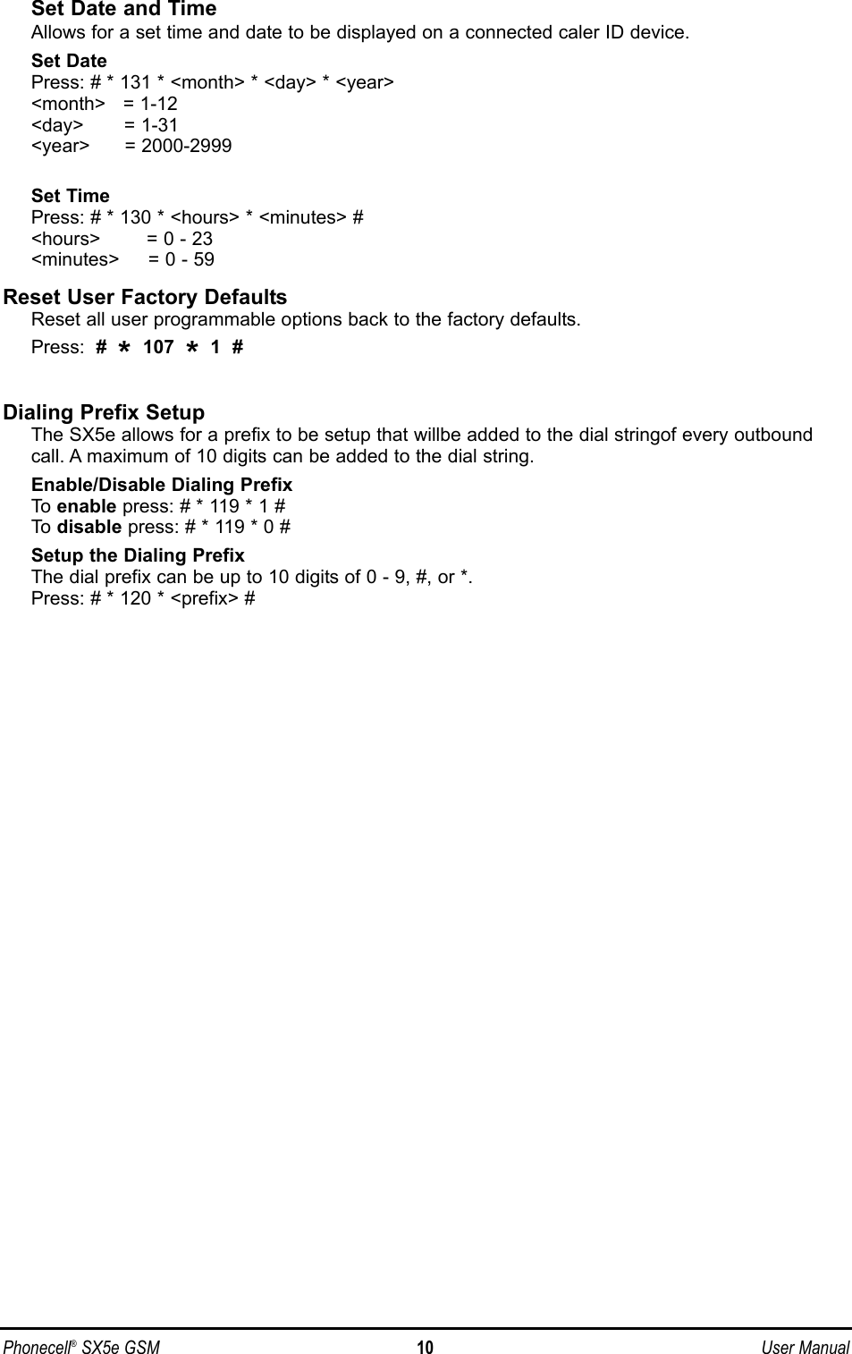 Set Date and TimeAllows for a set time and date to be displayed on a connected caler ID device.Set DatePress: # * 131 * &lt;month&gt; * &lt;day&gt; * &lt;year&gt;&lt;month&gt;   = 1-12&lt;day&gt;       = 1-31&lt;year&gt;      = 2000-2999Set TimePress: # * 130 * &lt;hours&gt; * &lt;minutes&gt; #&lt;hours&gt;        = 0 - 23&lt;minutes&gt;     = 0 - 59Reset User Factory DefaultsReset all user programmable options back to the factory defaults.Press:  #  *107  *1  #Dialing Prefix SetupThe SX5e allows for a prefix to be setup that willbe added to the dial stringof every outboundcall. A maximum of 10 digits can be added to the dial string.Enable/Disable Dialing PrefixTo  enable press: # * 119 * 1 #To  disable press: # * 119 * 0 #Setup the Dialing PrefixThe dial prefix can be up to 10 digits of 0 - 9, #, or *.Press: # * 120 * &lt;prefix&gt; #Phonecell®SX5e GSM 10 User Manual