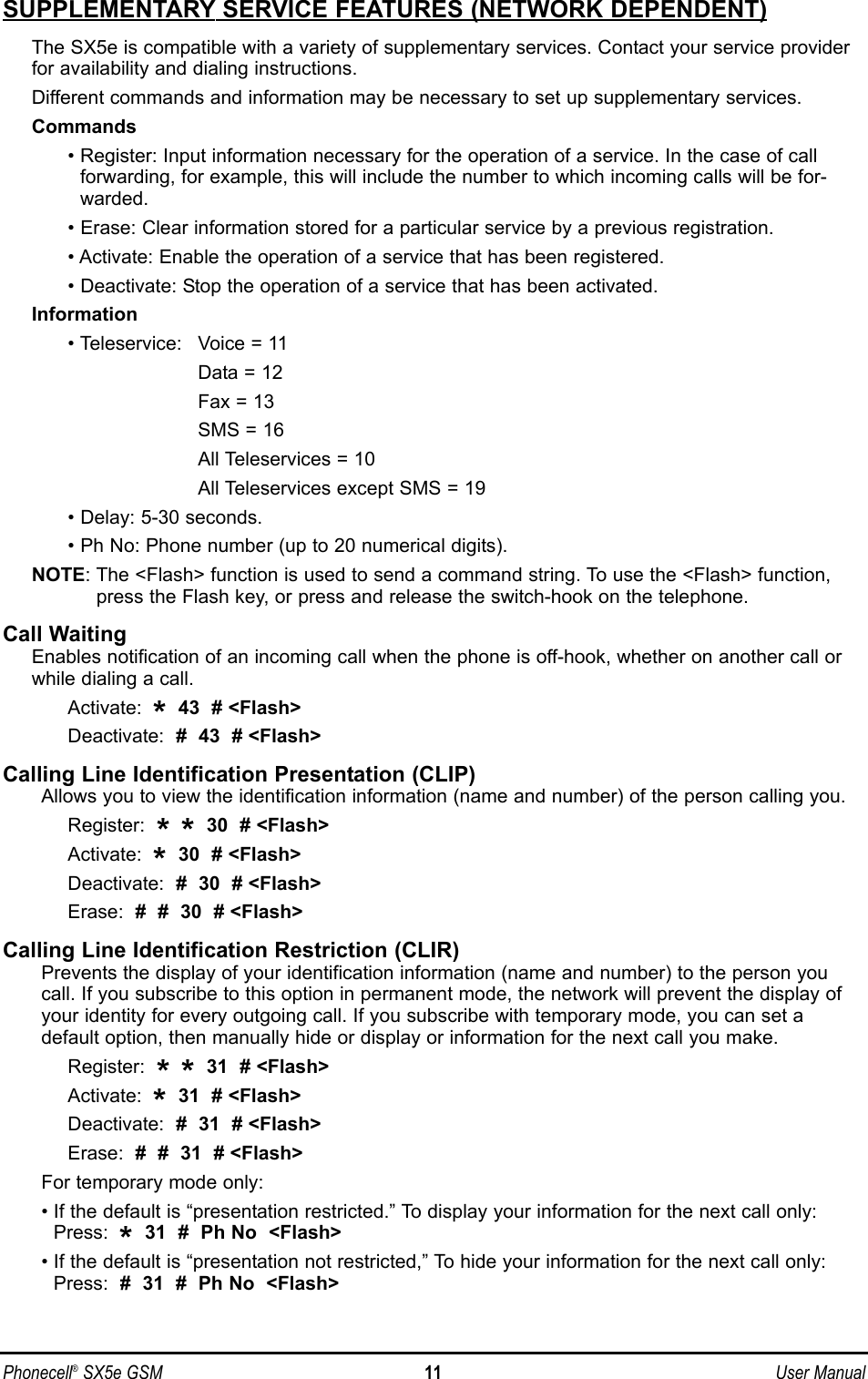 SUPPLEMENTARY SERVICE FEATURES (NETWORK DEPENDENT)The SX5e is compatible with a variety of supplementary services. Contact your service providerfor availability and dialing instructions.Different commands and information may be necessary to set up supplementary services.Commands• Register: Input information necessary for the operation of a service. In the case of call forwarding, for example, this will include the number to which incoming calls will be for-warded.• Erase: Clear information stored for a particular service by a previous registration.• Activate: Enable the operation of a service that has been registered.• Deactivate: Stop the operation of a service that has been activated.Information• Teleservice: Voice = 11Data = 12Fax = 13SMS = 16All Teleservices = 10All Teleservices except SMS = 19• Delay: 5-30 seconds.• Ph No: Phone number (up to 20 numerical digits).NOTE: The &lt;Flash&gt; function is used to send a command string. To use the &lt;Flash&gt; function,press the Flash key, or press and release the switch-hook on the telephone.Call WaitingEnables notification of an incoming call when the phone is off-hook, whether on another call orwhile dialing a call.Activate:  *43  # &lt;Flash&gt;Deactivate:  #  43  # &lt;Flash&gt;Calling Line Identification Presentation (CLIP)Allows you to view the identification information (name and number) of the person calling you.Register:  **30  # &lt;Flash&gt;Activate:  *30  # &lt;Flash&gt;Deactivate:  #  30  # &lt;Flash&gt;Erase:  #  #  30  # &lt;Flash&gt;Calling Line Identification Restriction (CLIR)Prevents the display of your identification information (name and number) to the person youcall. If you subscribe to this option in permanent mode, the network will prevent the display ofyour identity for every outgoing call. If you subscribe with temporary mode, you can set adefault option, then manually hide or display or information for the next call you make.Register:  **31  # &lt;Flash&gt;Activate:  *31  # &lt;Flash&gt;Deactivate:  #  31  # &lt;Flash&gt;Erase:  #  #  31  # &lt;Flash&gt;For temporary mode only:• If the default is “presentation restricted.” To display your information for the next call only:Press:  *31  #  Ph No  &lt;Flash&gt;• If the default is “presentation not restricted,” To hide your information for the next call only:Press:  #  31  #  Ph No  &lt;Flash&gt;Phonecell®SX5e GSM 11 User Manual