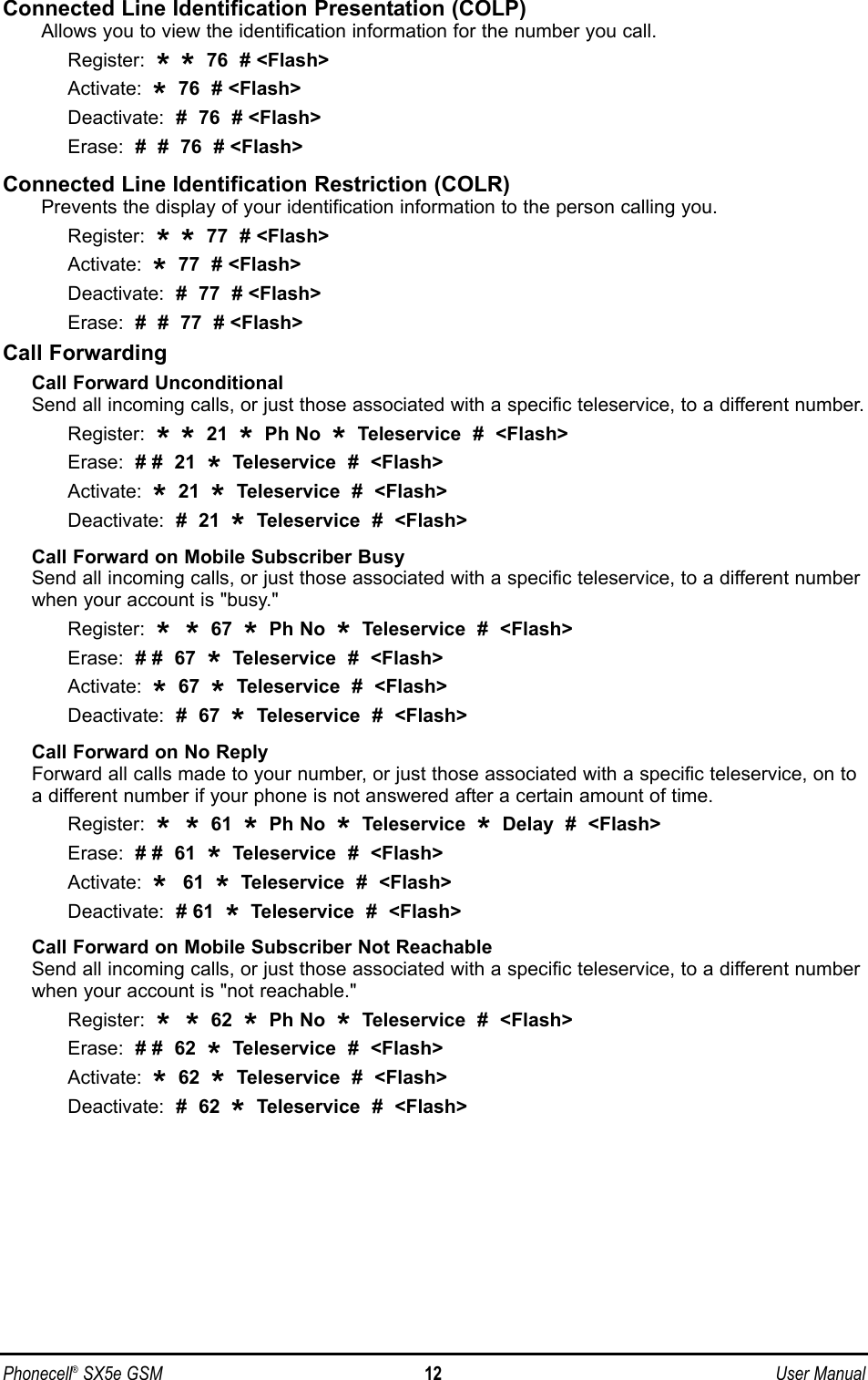 Connected Line Identification Presentation (COLP)Allows you to view the identification information for the number you call.Register:  **76  # &lt;Flash&gt;Activate:  *76  # &lt;Flash&gt;Deactivate:  #  76  # &lt;Flash&gt;Erase:  #  #  76  # &lt;Flash&gt;Connected Line Identification Restriction (COLR)Prevents the display of your identification information to the person calling you.Register:  **77  # &lt;Flash&gt;Activate:  *77  # &lt;Flash&gt;Deactivate:  #  77  # &lt;Flash&gt;Erase:  #  #  77  # &lt;Flash&gt;Call ForwardingCall Forward UnconditionalSend all incoming calls, or just those associated with a specific teleservice, to a different number.Register:  **21  *Ph No  *Teleservice  #  &lt;Flash&gt;Erase:  # #  21  *Teleservice  #  &lt;Flash&gt;Activate:  *21  *Teleservice  #  &lt;Flash&gt;Deactivate:  #  21  *Teleservice  #  &lt;Flash&gt;Call Forward on Mobile Subscriber BusySend all incoming calls, or just those associated with a specific teleservice, to a different numberwhen your account is &quot;busy.&quot;Register:  * * 67  *Ph No  *Teleservice  #  &lt;Flash&gt;Erase:  # #  67  *Teleservice  #  &lt;Flash&gt;Activate:  *67  *Teleservice  #  &lt;Flash&gt;Deactivate:  #  67  *Teleservice  #  &lt;Flash&gt;Call Forward on No ReplyForward all calls made to your number, or just those associated with a specific teleservice, on toa different number if your phone is not answered after a certain amount of time.Register:  * * 61  *Ph No  *Teleservice  *Delay  #  &lt;Flash&gt;Erase:  # #  61  *Teleservice  #  &lt;Flash&gt;Activate:  *  61  *Teleservice  #  &lt;Flash&gt;Deactivate:  # 61  *Teleservice  #  &lt;Flash&gt;Call Forward on Mobile Subscriber Not ReachableSend all incoming calls, or just those associated with a specific teleservice, to a different numberwhen your account is &quot;not reachable.&quot;Register:  * * 62  *Ph No  *Teleservice  #  &lt;Flash&gt;Erase:  # #  62  *Teleservice  #  &lt;Flash&gt;Activate:  *62  *Teleservice  #  &lt;Flash&gt;Deactivate:  #  62  *Teleservice  #  &lt;Flash&gt;Phonecell®SX5e GSM 12 User Manual