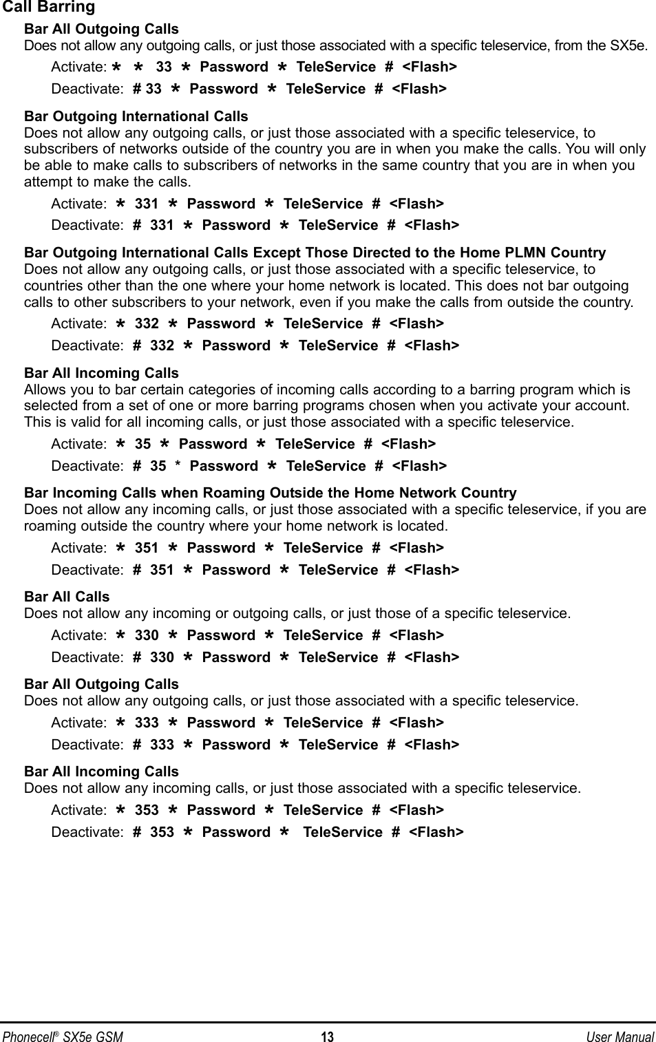 Call BarringBar All Outgoing CallsDoes not allow any outgoing calls, or just those associated with a specific teleservice, from the SX5e.Activate: * * 33  *Password  *TeleService  #  &lt;Flash&gt;Deactivate:  # 33  *Password  *TeleService  #  &lt;Flash&gt;Bar Outgoing International CallsDoes not allow any outgoing calls, or just those associated with a specific teleservice, to subscribers of networks outside of the country you are in when you make the calls. You will onlybe able to make calls to subscribers of networks in the same country that you are in when youattempt to make the calls.Activate:  *331  *Password  *TeleService  #  &lt;Flash&gt;Deactivate:  #  331  *Password  *TeleService  #  &lt;Flash&gt;Bar Outgoing International Calls Except Those Directed to the Home PLMN CountryDoes not allow any outgoing calls, or just those associated with a specific teleservice, to countries other than the one where your home network is located. This does not bar outgoingcalls to other subscribers to your network, even if you make the calls from outside the country.Activate:  *332  *Password  *TeleService  #  &lt;Flash&gt;Deactivate:  #  332  *Password  *TeleService  #  &lt;Flash&gt;Bar All Incoming CallsAllows you to bar certain categories of incoming calls according to a barring program which isselected from a set of one or more barring programs chosen when you activate your account.This is valid for all incoming calls, or just those associated with a specific teleservice.Activate:  *35  *Password  *TeleService  #  &lt;Flash&gt;Deactivate:  #  35  *  Password  *TeleService  #  &lt;Flash&gt;Bar Incoming Calls when Roaming Outside the Home Network CountryDoes not allow any incoming calls, or just those associated with a specific teleservice, if you areroaming outside the country where your home network is located.Activate:  *351  *Password  *TeleService  #  &lt;Flash&gt;Deactivate:  #  351  *Password  *TeleService  #  &lt;Flash&gt;Bar All CallsDoes not allow any incoming or outgoing calls, or just those of a specific teleservice.Activate:  *330  *Password  *TeleService  #  &lt;Flash&gt;Deactivate:  #  330  *Password  *TeleService  #  &lt;Flash&gt;Bar All Outgoing CallsDoes not allow any outgoing calls, or just those associated with a specific teleservice.Activate:  *333  *Password  *TeleService  #  &lt;Flash&gt;Deactivate:  #  333  *Password  *TeleService  #  &lt;Flash&gt;Bar All Incoming CallsDoes not allow any incoming calls, or just those associated with a specific teleservice.Activate:  *353  *Password  *TeleService  #  &lt;Flash&gt;Deactivate:  #  353  *Password  *TeleService  #  &lt;Flash&gt;Phonecell®SX5e GSM 13 User Manual