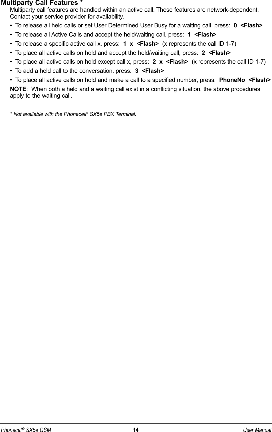 Multiparty Call Features *Multiparty call features are handled within an active call. These features are network-dependent.Contact your service provider for availability.•  To release all held calls or set User Determined User Busy for a waiting call, press:  0  &lt;Flash&gt;•  To release all Active Calls and accept the held/waiting call, press:  1  &lt;Flash&gt;•  To release a specific active call x, press:  1  x  &lt;Flash&gt; (x represents the call ID 1-7)•  To place all active calls on hold and accept the held/waiting call, press:  2  &lt;Flash&gt;•  To place all active calls on hold except call x, press:  2  x  &lt;Flash&gt; (x represents the call ID 1-7)•  To add a held call to the conversation, press:  3  &lt;Flash&gt;•  To place all active calls on hold and make a call to a specified number, press:  PhoneNo  &lt;Flash&gt;NOTE:  When both a held and a waiting call exist in a conflicting situation, the above proceduresapply to the waiting call.* Not available with the Phonecell®SX5e PBX Terminal.Phonecell®SX5e GSM 14 User Manual