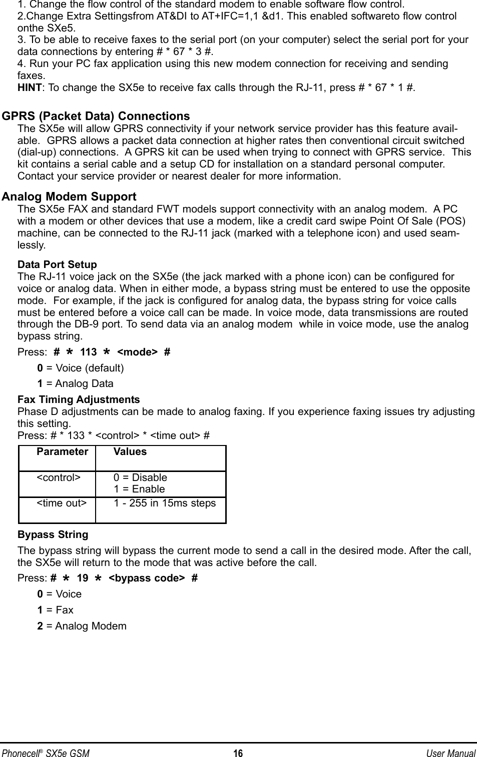 Phonecell®SX5e GSM 16 User Manual1. Change the flow control of the standard modem to enable software flow control.2.Change Extra Settingsfrom AT&amp;DI to AT+IFC=1,1 &amp;d1. This enabled softwareto flow controlonthe SXe5.3. To be able to receive faxes to the serial port (on your computer) select the serial port for yourdata connections by entering # * 67 * 3 #.4. Run your PC fax application using this new modem connection for receiving and sendingfaxes.HINT: To change the SX5e to receive fax calls through the RJ-11, press # * 67 * 1 #.GPRS (Packet Data) ConnectionsThe SX5e will allow GPRS connectivity if your network service provider has this feature avail-able.  GPRS allows a packet data connection at higher rates then conventional circuit switched(dial-up) connections.  A GPRS kit can be used when trying to connect with GPRS service.  Thiskit contains a serial cable and a setup CD for installation on a standard personal computer.Contact your service provider or nearest dealer for more information.Analog Modem SupportThe SX5e FAX and standard FWT models support connectivity with an analog modem.  A PCwith a modem or other devices that use a modem, like a credit card swipe Point Of Sale (POS)machine, can be connected to the RJ-11 jack (marked with a telephone icon) and used seam-lessly.Data Port SetupThe RJ-11 voice jack on the SX5e (the jack marked with a phone icon) can be configured forvoice or analog data. When in either mode, a bypass string must be entered to use the oppositemode.  For example, if the jack is configured for analog data, the bypass string for voice callsmust be entered before a voice call can be made. In voice mode, data transmissions are routedthrough the DB-9 port. To send data via an analog modem  while in voice mode, use the analogbypass string.  Press:  #  *113  *&lt;mode&gt;  #0= Voice (default)1= Analog DataFax Timing AdjustmentsPhase D adjustments can be made to analog faxing. If you experience faxing issues try adjustingthis setting.Press: # * 133 * &lt;control&gt; * &lt;time out&gt; #Bypass StringThe bypass string will bypass the current mode to send a call in the desired mode. After the call,the SX5e will return to the mode that was active before the call.Press: #  *19  *&lt;bypass code&gt;  #0= Voice1 = Fax2= Analog ModemParameter Values&lt;control&gt; 0 = Disable1 = Enable&lt;time out&gt; 1 - 255 in 15ms steps