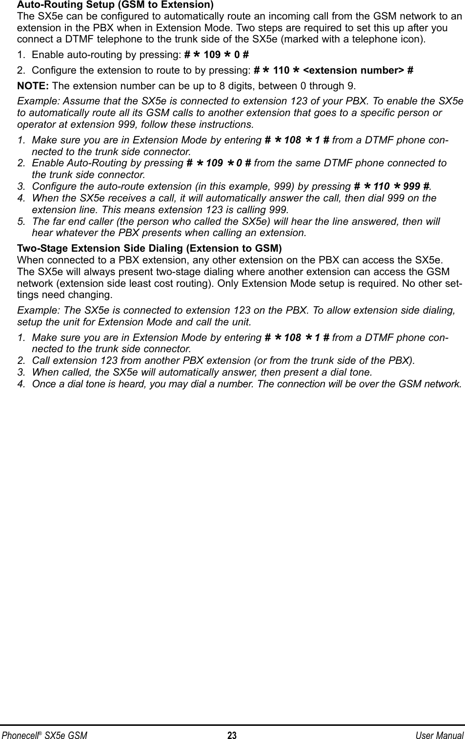 Auto-Routing Setup (GSM to Extension)The SX5e can be configured to automatically route an incoming call from the GSM network to anextension in the PBX when in Extension Mode. Two steps are required to set this up after youconnect a DTMF telephone to the trunk side of the SX5e (marked with a telephone icon).1.  Enable auto-routing by pressing: # *109 *0 #2.  Configure the extension to route to by pressing: # *110 *&lt;extension number&gt; #NOTE: The extension number can be up to 8 digits, between 0 through 9.Example: Assume that the SX5e is connected to extension 123 of your PBX. To enable the SX5eto automatically route all its GSM calls to another extension that goes to a specific person oroperator at extension 999, follow these instructions.1.  Make sure you are in Extension Mode by entering # *108 *1 # from a DTMF phone con-nected to the trunk side connector.2.  Enable Auto-Routing by pressing # *109 *0 # from the same DTMF phone connected tothe trunk side connector.3.  Configure the auto-route extension (in this example, 999) by pressing # *110 *999 #.4.  When the SX5e receives a call, it will automatically answer the call, then dial 999 on theextension line. This means extension 123 is calling 999.5.  The far end caller (the person who called the SX5e) will hear the line answered, then willhear whatever the PBX presents when calling an extension.Two-Stage Extension Side Dialing (Extension to GSM)When connected to a PBX extension, any other extension on the PBX can access the SX5e.The SX5e will always present two-stage dialing where another extension can access the GSMnetwork (extension side least cost routing). Only Extension Mode setup is required. No other set-tings need changing.Example: The SX5e is connected to extension 123 on the PBX. To allow extension side dialing,setup the unit for Extension Mode and call the unit.1.  Make sure you are in Extension Mode by entering # *108 *1 # from a DTMF phone con-nected to the trunk side connector.2.  Call extension 123 from another PBX extension (or from the trunk side of the PBX).3.  When called, the SX5e will automatically answer, then present a dial tone.4.  Once a dial tone is heard, you may dial a number. The connection will be over the GSM network.Phonecell®SX5e GSM 23 User Manual