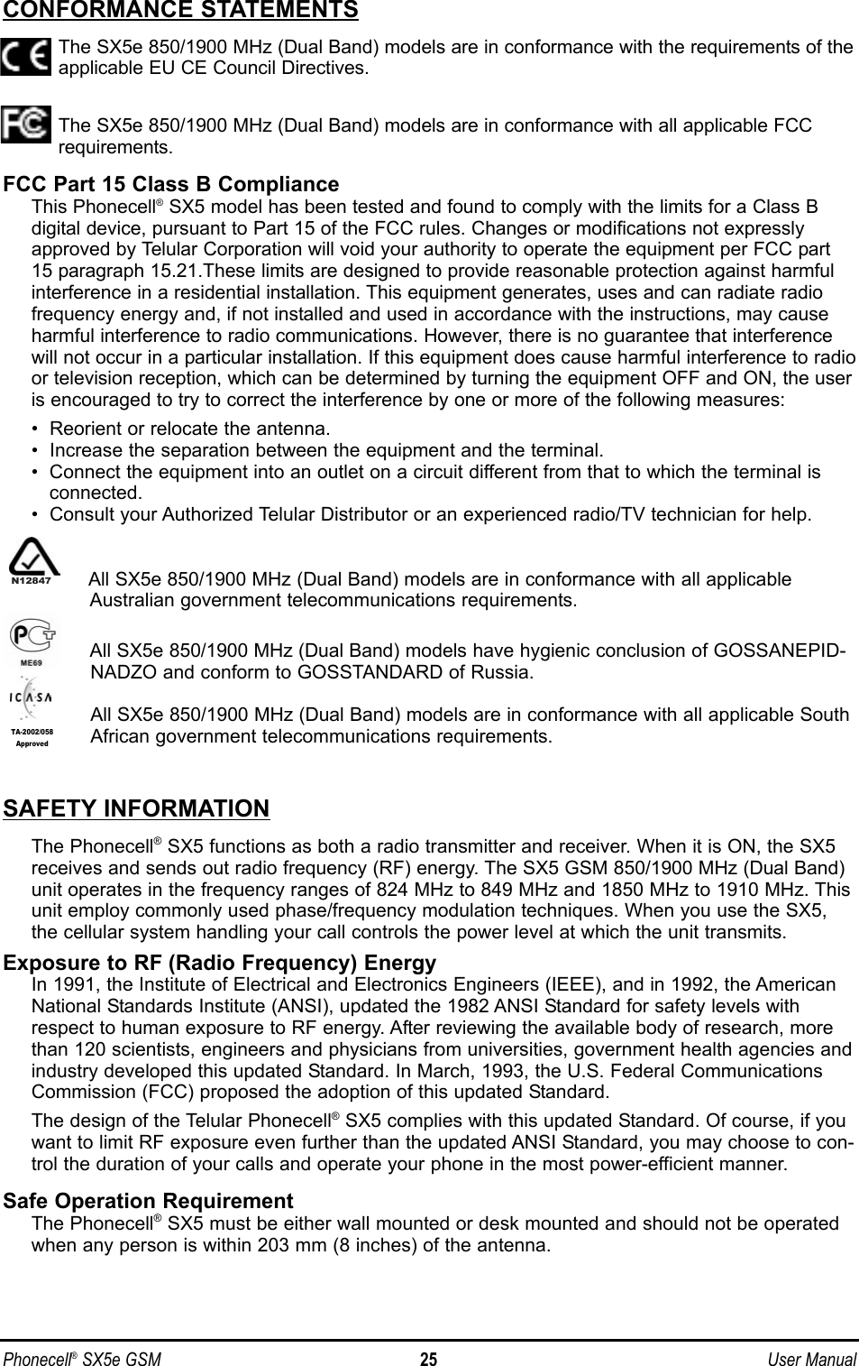 Phonecell®SX5e GSM 25 User ManualCONFORMANCE STATEMENTSThe SX5e 850/1900 MHz (Dual Band) models are in conformance with the requirements of theapplicable EU CE Council Directives.The SX5e 850/1900 MHz (Dual Band) models are in conformance with all applicable FCCrequirements.FCC Part 15 Class B ComplianceThis Phonecell®SX5 model has been tested and found to comply with the limits for a Class B digital device, pursuant to Part 15 of the FCC rules. Changes or modifications not expresslyapproved by Telular Corporation will void your authority to operate the equipment per FCC part15 paragraph 15.21.These limits are designed to provide reasonable protection against harmfulinterference in a residential installation. This equipment generates, uses and can radiate radiofrequency energy and, if not installed and used in accordance with the instructions, may causeharmful interference to radio communications. However, there is no guarantee that interferencewill not occur in a particular installation. If this equipment does cause harmful interference to radioor television reception, which can be determined by turning the equipment OFF and ON, the useris encouraged to try to correct the interference by one or more of the following measures:•  Reorient or relocate the antenna.•  Increase the separation between the equipment and the terminal.•  Connect the equipment into an outlet on a circuit different from that to which the terminal isconnected.•  Consult your Authorized Telular Distributor or an experienced radio/TV technician for help.All SX5e 850/1900 MHz (Dual Band) models are in conformance with all applicableAustralian government telecommunications requirements.All SX5e 850/1900 MHz (Dual Band) models have hygienic conclusion of GOSSANEPID-NADZO and conform to GOSSTANDARD of Russia.All SX5e 850/1900 MHz (Dual Band) models are in conformance with all applicable SouthAfrican government telecommunications requirements.SAFETY INFORMATIONThe Phonecell®SX5 functions as both a radio transmitter and receiver. When it is ON, the SX5receives and sends out radio frequency (RF) energy. The SX5 GSM 850/1900 MHz (Dual Band)unit operates in the frequency ranges of 824 MHz to 849 MHz and 1850 MHz to 1910 MHz. Thisunit employ commonly used phase/frequency modulation techniques. When you use the SX5,the cellular system handling your call controls the power level at which the unit transmits.Exposure to RF (Radio Frequency) EnergyIn 1991, the Institute of Electrical and Electronics Engineers (IEEE), and in 1992, the AmericanNational Standards Institute (ANSI), updated the 1982 ANSI Standard for safety levels withrespect to human exposure to RF energy. After reviewing the available body of research, morethan 120 scientists, engineers and physicians from universities, government health agencies andindustry developed this updated Standard. In March, 1993, the U.S. Federal CommunicationsCommission (FCC) proposed the adoption of this updated Standard.The design of the Telular Phonecell®SX5 complies with this updated Standard. Of course, if youwant to limit RF exposure even further than the updated ANSI Standard, you may choose to con-trol the duration of your calls and operate your phone in the most power-efficient manner.Safe Operation RequirementThe Phonecell®SX5 must be either wall mounted or desk mounted and should not be operatedwhen any person is within 203 mm (8 inches) of the antenna.TA-2002/058ApprovedN12847