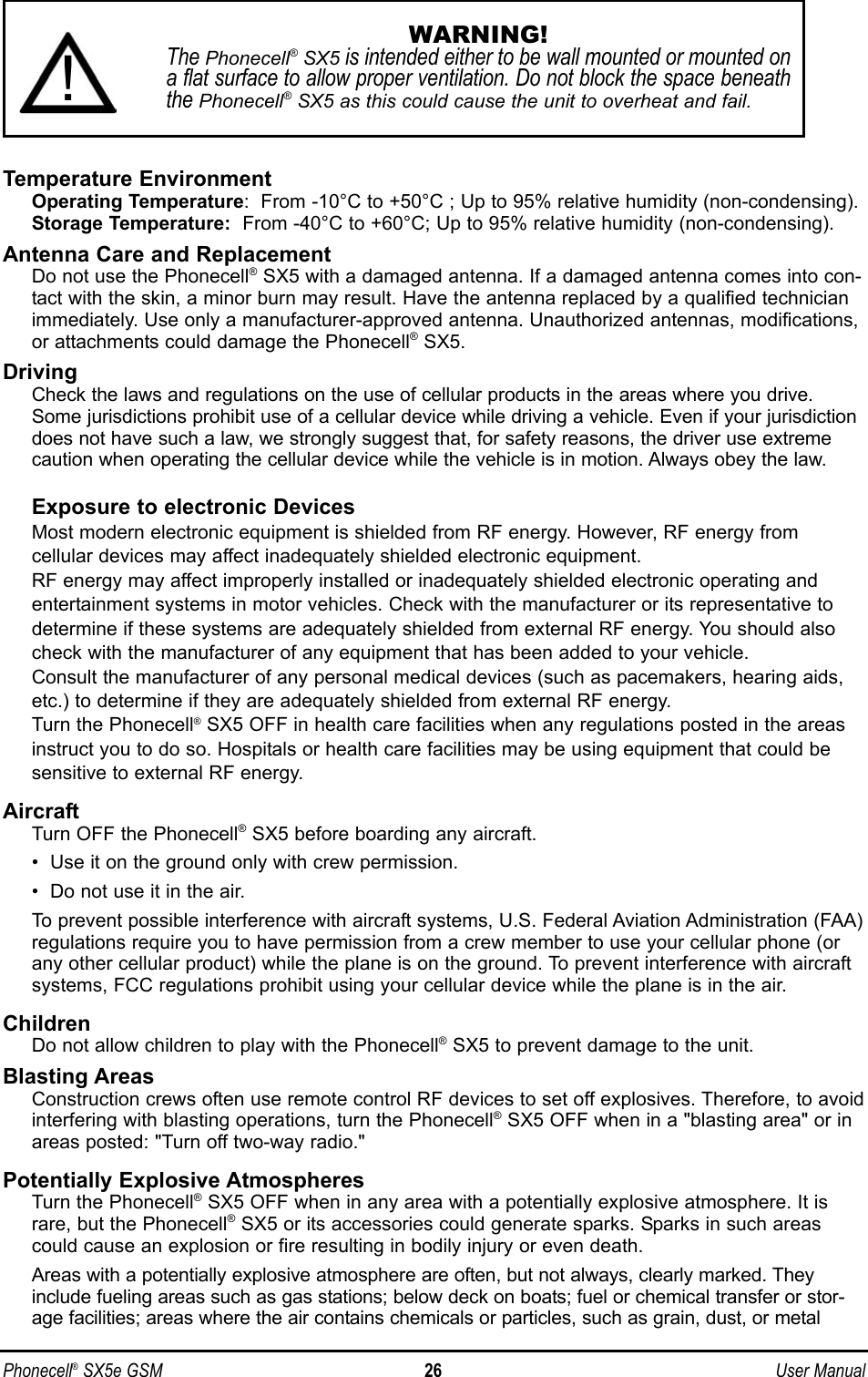 Phonecell®SX5e GSM 26 User ManualTemperature EnvironmentOperating Temperature:  From -10°C to +50°C ; Up to 95% relative humidity (non-condensing).Storage Temperature: From -40°C to +60°C; Up to 95% relative humidity (non-condensing).Antenna Care and ReplacementDo not use the Phonecell®SX5 with a damaged antenna. If a damaged antenna comes into con-tact with the skin, a minor burn may result. Have the antenna replaced by a qualified technicianimmediately. Use only a manufacturer-approved antenna. Unauthorized antennas, modifications,or attachments could damage the Phonecell®SX5.DrivingCheck the laws and regulations on the use of cellular products in the areas where you drive.Some jurisdictions prohibit use of a cellular device while driving a vehicle. Even if your jurisdictiondoes not have such a law, we strongly suggest that, for safety reasons, the driver use extremecaution when operating the cellular device while the vehicle is in motion. Always obey the law.Exposure to electronic DevicesMost modern electronic equipment is shielded from RF energy. However, RF energy fromcellular devices may affect inadequately shielded electronic equipment.RF energy may affect improperly installed or inadequately shielded electronic operating andentertainment systems in motor vehicles. Check with the manufacturer or its representative todetermine if these systems are adequately shielded from external RF energy. You should alsocheck with the manufacturer of any equipment that has been added to your vehicle.Consult the manufacturer of any personal medical devices (such as pacemakers, hearing aids,etc.) to determine if they are adequately shielded from external RF energy.Turn the Phonecell®SX5 OFF in health care facilities when any regulations posted in the areasinstruct you to do so. Hospitals or health care facilities may be using equipment that could besensitive to external RF energy.AircraftTurn OFF the Phonecell®SX5 before boarding any aircraft.•  Use it on the ground only with crew permission.•  Do not use it in the air.To prevent possible interference with aircraft systems, U.S. Federal Aviation Administration (FAA)regulations require you to have permission from a crew member to use your cellular phone (orany other cellular product) while the plane is on the ground. To prevent interference with aircraftsystems, FCC regulations prohibit using your cellular device while the plane is in the air.ChildrenDo not allow children to play with the Phonecell®SX5 to prevent damage to the unit.Blasting AreasConstruction crews often use remote control RF devices to set off explosives. Therefore, to avoidinterfering with blasting operations, turn the Phonecell®SX5 OFF when in a &quot;blasting area&quot; or inareas posted: &quot;Turn off two-way radio.&quot;Potentially Explosive AtmospheresTurn the Phonecell®SX5 OFF when in any area with a potentially explosive atmosphere. It israre, but the Phonecell®SX5 or its accessories could generate sparks. Sparks in such areascould cause an explosion or fire resulting in bodily injury or even death.Areas with a potentially explosive atmosphere are often, but not always, clearly marked. Theyinclude fueling areas such as gas stations; below deck on boats; fuel or chemical transfer or stor-age facilities; areas where the air contains chemicals or particles, such as grain, dust, or metalWARNING!The Phonecell®SX5 is intended either to be wall mounted or mounted ona flat surface to allow proper ventilation. Do not block the space beneaththe Phonecell®SX5 as this could cause the unit to overheat and fail.!