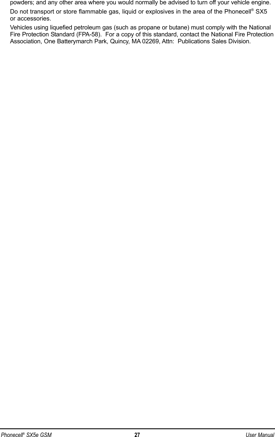 powders; and any other area where you would normally be advised to turn off your vehicle engine.Do not transport or store flammable gas, liquid or explosives in the area of the Phonecell®SX5or accessories.Vehicles using liquefied petroleum gas (such as propane or butane) must comply with the NationalFire Protection Standard (FPA-58).  For a copy of this standard, contact the National Fire ProtectionAssociation, One Batterymarch Park, Quincy, MA 02269, Attn:  Publications Sales Division.Phonecell®SX5e GSM 27 User Manual