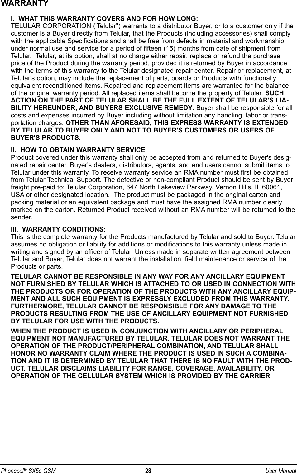 WARRANTYI.  WHAT THIS WARRANTY COVERS AND FOR HOW LONG:TELULAR CORPORATION (&apos;Telular&quot;) warrants to a distributor Buyer, or to a customer only if thecustomer is a Buyer directly from Telular, that the Products (including accessories) shall complywith the applicable Specifications and shall be free from defects in material and workmanshipunder normal use and service for a period of fifteen (15) months from date of shipment fromTelular.  Telular, at its option, shall at no charge either repair, replace or refund the purchaseprice of the Product during the warranty period, provided it is returned by Buyer in accordancewith the terms of this warranty to the Telular designated repair center. Repair or replacement, atTelular&apos;s option, may include the replacement of parts, boards or Products with functionallyequivalent reconditioned items. Repaired and replacement items are warranted for the balanceof the original warranty period. All replaced items shall become the property of Telular. SUCHACTION ON THE PART OF TELULAR SHALL BE THE FULL EXTENT OF TELULAR&apos;S LIA-BILITY HEREUNDER, AND BUYERS EXCLUSIVE REMEDY. Buyer shall be responsible for allcosts and expenses incurred by Buyer including without limitation any handling, labor or trans-portation charges. OTHER THAN AFORESAID, THIS EXPRESS WARRANTY IS EXTENDEDBY TELULAR TO BUYER ONLY AND NOT TO BUYER&apos;S CUSTOMERS OR USERS OFBUYER&apos;S PRODUCTS.II.  HOW TO OBTAIN WARRANTY SERVICEProduct covered under this warranty shall only be accepted from and returned to Buyer&apos;s desig-nated repair center. Buyer&apos;s dealers, distributors, agents, and end users cannot submit items toTelular under this warranty. To receive warranty service an RMA number must first be obtainedfrom Telular Technical Support. The defective or non-compliant Product should be sent by Buyerfreight pre-paid to: Telular Corporation, 647 North Lakeview Parkway, Vernon Hills, IL 60061,USA or other designated location.  The product must be packaged in the original carton andpacking material or an equivalent package and must have the assigned RMA number clearlymarked on the carton. Returned Product received without an RMA number will be returned to thesender.III.  WARRANTY CONDITIONS:This is the complete warranty for the Products manufactured by Telular and sold to Buyer. Telularassumes no obligation or liability for additions or modifications to this warranty unless made inwriting and signed by an officer of Telular. Unless made in separate written agreement betweenTelular and Buyer, Telular does not warrant the installation, field maintenance or service of theProducts or parts.TELULAR CANNOT BE RESPONSIBLE IN ANY WAY FOR ANY ANCILLARY EQUIPMENTNOT FURNISHED BY TELULAR WHICH IS ATTACHED TO OR USED IN CONNECTION WITHTHE PRODUCTS OR FOR OPERATION OF THE PRODUCTS WITH ANY ANCILLARY EQUIP-MENT AND ALL SUCH EQUIPMENT IS EXPRESSLY EXCLUDED FROM THIS WARRANTY.FURTHERMORE, TELULAR CANNOT BE RESPONSIBLE FOR ANY DAMAGE TO THEPRODUCTS RESULTING FROM THE USE OF ANCILLARY EQUIPMENT NOT FURNISHEDBY TELULAR FOR USE WITH THE PRODUCTS.WHEN THE PRODUCT IS USED IN CONJUNCTION WITH ANCILLARY OR PERIPHERALEQUIPMENT NOT MANUFACTURED BY TELULAR, TELULAR DOES NOT WARRANT THEOPERATION OF THE PRODUCT/PERIPHERAL COMBINATION, AND TELULAR SHALLHONOR NO WARRANTY CLAIM WHERE THE PRODUCT IS USED IN SUCH A COMBINA-TION AND IT IS DETERMINED BY TELULAR THAT THERE IS NO FAULT WITH THE PROD-UCT. TELULAR DISCLAIMS LIABILITY FOR RANGE, COVERAGE, AVAILABILITY, OROPERATION OF THE CELLULAR SYSTEM WHICH IS PROVIDED BY THE CARRIER.Phonecell®SX5e GSM 28 User Manual