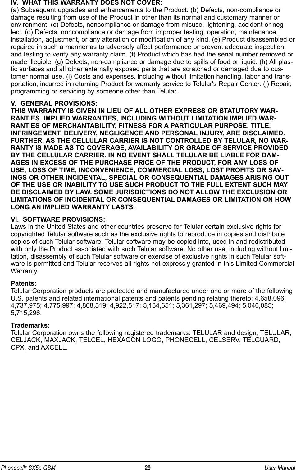 IV.  WHAT THIS WARRANTY DOES NOT COVER:(a) Subsequent upgrades and enhancements to the Product. (b) Defects, non-compliance ordamage resulting from use of the Product in other than its normal and customary manner orenvironment. (c) Defects, noncompliance or damage from misuse, lightening, accident or neg-lect. (d) Defects, noncompliance or damage from improper testing, operation, maintenance,installation, adjustment, or any alteration or modification of any kind. (e) Product disassembled orrepaired in such a manner as to adversely affect performance or prevent adequate inspectionand testing to verify any warranty claim. (f) Product which has had the serial number removed ormade illegible. (g) Defects, non-compliance or damage due to spills of food or liquid. (h) All plas-tic surfaces and all other externally exposed parts that are scratched or damaged due to cus-tomer normal use. (i) Costs and expenses, including without limitation handling, labor and trans-portation, incurred in returning Product for warranty service to Telular&apos;s Repair Center. (j) Repair,programming or servicing by someone other than Telular.V.  GENERAL PROVISIONS:THIS WARRANTY IS GIVEN IN LIEU OF ALL OTHER EXPRESS OR STATUTORY WAR-RANTIES. IMPLIED WARRANTIES, INCLUDING WITHOUT LIMITATION IMPLIED WAR-RANTIES OF MERCHANTABILITY, FITNESS FOR A PARTICULAR PURPOSE, TITLE,INFRINGEMENT, DELIVERY, NEGLIGENCE AND PERSONAL INJURY, ARE DISCLAIMED.FURTHER, AS THE CELLULAR CARRIER IS NOT CONTROLLED BY TELULAR, NO WAR-RANTY IS MADE AS TO COVERAGE, AVAILABILITY OR GRADE OF SERVICE PROVIDEDBY THE CELLULAR CARRIER. IN NO EVENT SHALL TELULAR BE LIABLE FOR DAM-AGES IN EXCESS OF THE PURCHASE PRICE OF THE PRODUCT, FOR ANY LOSS OFUSE, LOSS OF TIME, INCONVENIENCE, COMMERCIAL LOSS, LOST PROFITS OR SAV-INGS OR OTHER INCIDENTAL, SPECIAL OR CONSEQUENTIAL DAMAGES ARISING OUTOF THE USE OR INABILITY TO USE SUCH PRODUCT TO THE FULL EXTENT SUCH MAYBE DISCLAIMED BY LAW. SOME JURISDICTIONS DO NOT ALLOW THE EXCLUSION ORLIMITATIONS OF INCIDENTAL OR CONSEQUENTIAL DAMAGES OR LIMITATION ON HOWLONG AN IMPLIED WARRANTY LASTS.VI.  SOFTWARE PROVISIONS:Laws in the United States and other countries preserve for Telular certain exclusive rights forcopyrighted Telular software such as the exclusive rights to reproduce in copies and distributecopies of such Telular software. Telular software may be copied into, used in and redistributedwith only the Product associated with such Telular software. No other use, including without limi-tation, disassembly of such Telular software or exercise of exclusive rights in such Telular soft-ware is permitted and Telular reserves all rights not expressly granted in this Limited CommercialWarranty.Patents:Telular Corporation products are protected and manufactured under one or more of the followingU.S. patents and related international patents and patents pending relating thereto: 4,658,096;4,737,975; 4,775,997; 4,868,519; 4,922,517; 5,134,651; 5,361,297; 5,469,494; 5,046,085;5,715,296.Trademarks:Telular Corporation owns the following registered trademarks: TELULAR and design, TELULAR,CELJACK, MAXJACK, TELCEL, HEXAGON LOGO, PHONECELL, CELSERV, TELGUARD,CPX, and AXCELL.Phonecell®SX5e GSM 29 User Manual