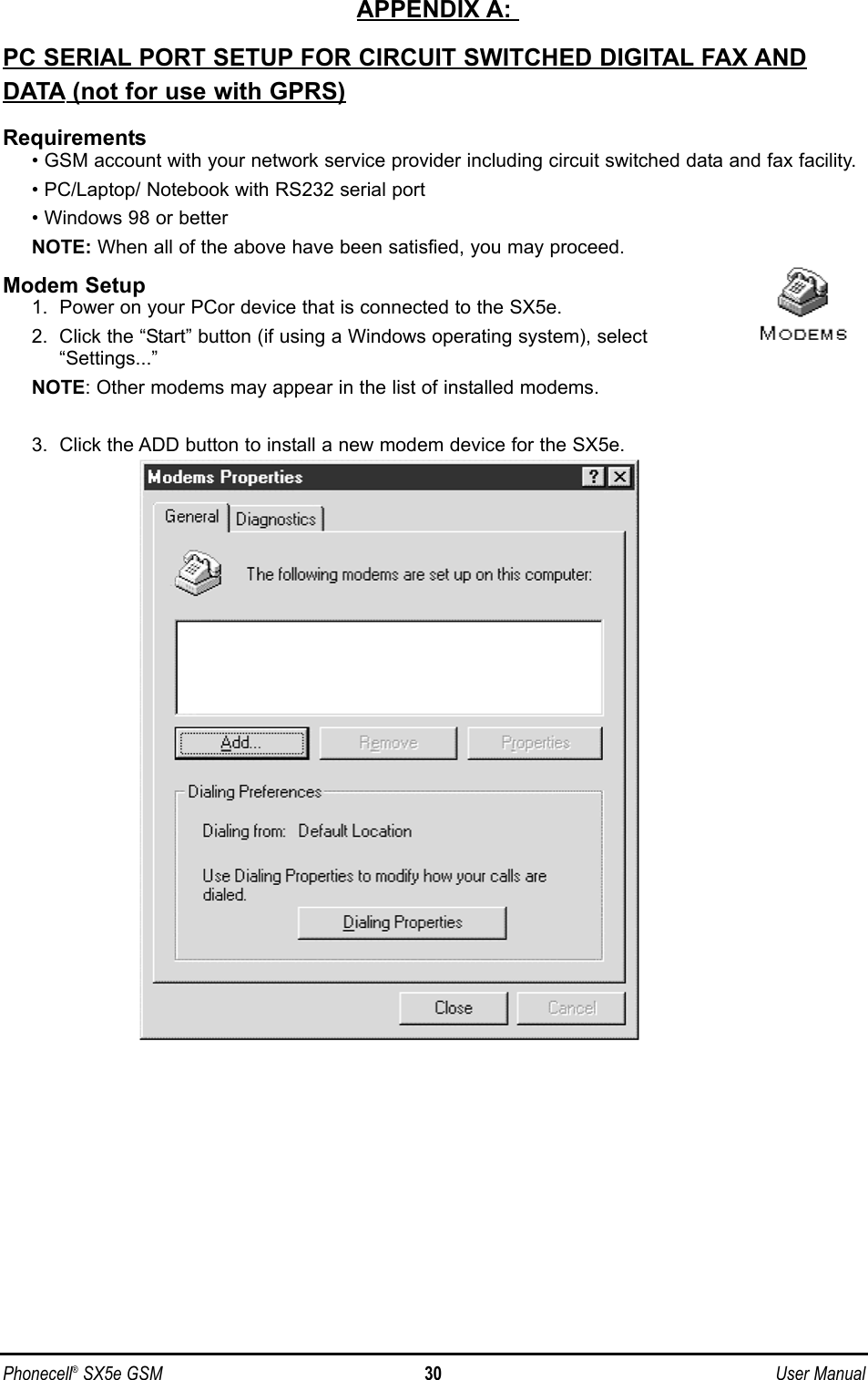 APPENDIX A: PC SERIAL PORT SETUP FOR CIRCUIT SWITCHED DIGITAL FAX ANDDATA (not for use with GPRS)Requirements• GSM account with your network service provider including circuit switched data and fax facility.• PC/Laptop/ Notebook with RS232 serial port• Windows 98 or betterNOTE: When all of the above have been satisfied, you may proceed.Modem Setup1.  Power on your PCor device that is connected to the SX5e.2.  Click the “Start” button (if using a Windows operating system), select“Settings...”NOTE: Other modems may appear in the list of installed modems.3.  Click the ADD button to install a new modem device for the SX5e.Phonecell®SX5e GSM 30 User Manual