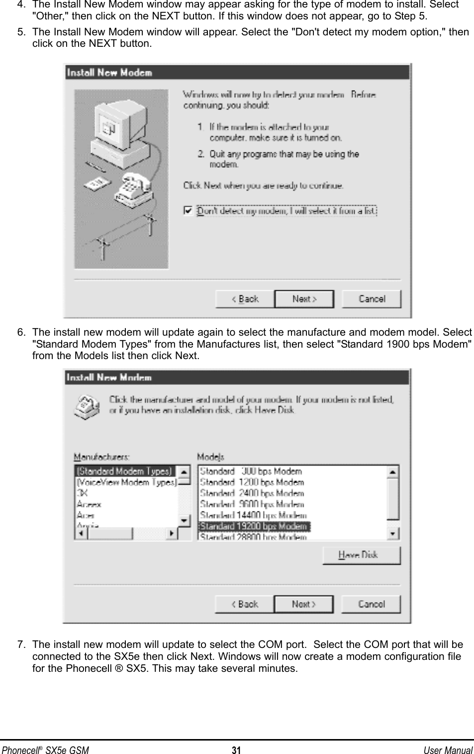 4.  The Install New Modem window may appear asking for the type of modem to install. Select&quot;Other,&quot; then click on the NEXT button. If this window does not appear, go to Step 5.5.  The Install New Modem window will appear. Select the &quot;Don&apos;t detect my modem option,&quot; thenclick on the NEXT button.6.  The install new modem will update again to select the manufacture and modem model. Select&quot;Standard Modem Types&quot; from the Manufactures list, then select &quot;Standard 1900 bps Modem&quot;from the Models list then click Next.7.  The install new modem will update to select the COM port.  Select the COM port that will beconnected to the SX5e then click Next. Windows will now create a modem configuration filefor the Phonecell ® SX5. This may take several minutes.Phonecell®SX5e GSM 31 User Manual