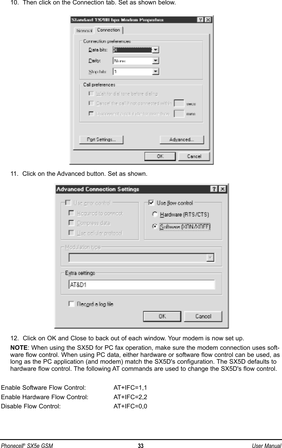 10.  Then click on the Connection tab. Set as shown below. 11.  Click on the Advanced button. Set as shown. 12.  Click on OK and Close to back out of each window. Your modem is now set up.NOTE: When using the SX5D for PC fax operation, make sure the modem connection uses soft-ware flow control. When using PC data, either hardware or software flow control can be used, aslong as the PC application (and modem) match the SX5D&apos;s configuration. The SX5D defaults tohardware flow control. The following AT commands are used to change the SX5D&apos;s flow control.Enable Software Flow Control:  AT+IFC=1,1Enable Hardware Flow Control:  AT+IFC=2,2Disable Flow Control:  AT+IFC=0,0Phonecell®SX5e GSM 33 User Manual