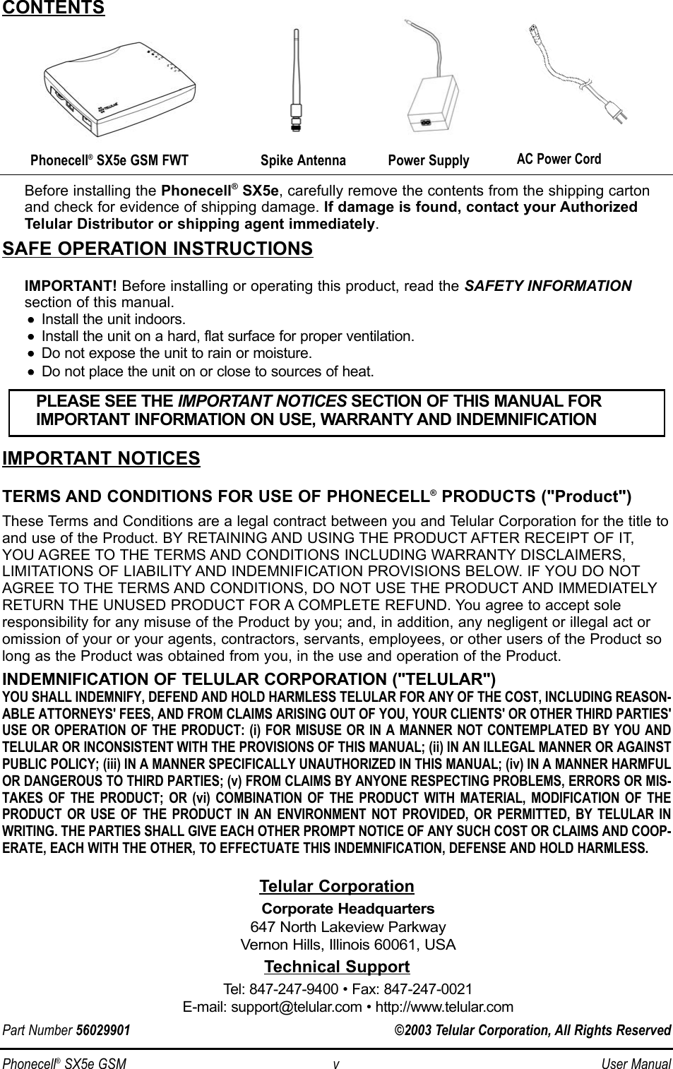 Phonecell®SX5e GSM v User ManualBefore installing the Phonecell®SX5e, carefully remove the contents from the shipping cartonand check for evidence of shipping damage. If damage is found, contact your AuthorizedTelular Distributor or shipping agent immediately.SAFE OPERATION INSTRUCTIONSIMPORTANT! Before installing or operating this product, read the SAFETY INFORMATIONsection of this manual.••    Install the unit indoors.••    Install the unit on a hard, flat surface for proper ventilation.••    Do not expose the unit to rain or moisture.••Do not place the unit on or close to sources of heat.IMPORTANT NOTICESTERMS AND CONDITIONS FOR USE OF PHONECELL®PRODUCTS (&quot;Product&quot;)These Terms and Conditions are a legal contract between you and Telular Corporation for the title toand use of the Product. BY RETAINING AND USING THE PRODUCT AFTER RECEIPT OF IT, YOU AGREE TO THE TERMS AND CONDITIONS INCLUDING WARRANTY DISCLAIMERS, LIMITATIONS OF LIABILITY AND INDEMNIFICATION PROVISIONS BELOW. IF YOU DO NOTAGREE TO THE TERMS AND CONDITIONS, DO NOT USE THE PRODUCT AND IMMEDIATELYRETURN THE UNUSED PRODUCT FOR A COMPLETE REFUND. You agree to accept soleresponsibility for any misuse of the Product by you; and, in addition, any negligent or illegal act oromission of your or your agents, contractors, servants, employees, or other users of the Product solong as the Product was obtained from you, in the use and operation of the Product.INDEMNIFICATION OF TELULAR CORPORATION (&quot;TELULAR&quot;)YOU SHALL INDEMNIFY, DEFEND AND HOLD HARMLESS TELULAR FOR ANY OF THE COST, INCLUDING REASON-ABLE ATTORNEYS&apos; FEES, AND FROM CLAIMS ARISING OUT OF YOU, YOUR CLIENTS&apos; OR OTHER THIRD PARTIES&apos;USE OR OPERATION OF THE PRODUCT: (i) FOR MISUSE OR IN A MANNER NOT CONTEMPLATED BY YOU ANDTELULAR OR INCONSISTENT WITH THE PROVISIONS OF THIS MANUAL; (ii) IN AN ILLEGAL MANNER OR AGAINSTPUBLIC POLICY; (iii) IN A MANNER SPECIFICALLY UNAUTHORIZED IN THIS MANUAL; (iv) IN A MANNER HARMFULOR DANGEROUS TO THIRD PARTIES; (v) FROM CLAIMS BY ANYONE RESPECTING PROBLEMS, ERRORS OR MIS-TAKES OF THE PRODUCT; OR (vi) COMBINATION OF THE PRODUCT WITH MATERIAL, MODIFICATION OF THEPRODUCT OR USE OF THE PRODUCT IN AN ENVIRONMENT NOT PROVIDED, OR PERMITTED, BY TELULAR INWRITING. THE PARTIES SHALL GIVE EACH OTHER PROMPT NOTICE OF ANY SUCH COST OR CLAIMS AND COOP-ERATE, EACH WITH THE OTHER, TO EFFECTUATE THIS INDEMNIFICATION, DEFENSE AND HOLD HARMLESS.PLEASE SEE THE IMPORTANT NOTICES SECTION OF THIS MANUAL FOR IMPORTANT INFORMATION ON USE, WARRANTY AND INDEMNIFICATIONCONTENTSTelular CorporationCorporate Headquarters647 North Lakeview ParkwayVernon Hills, Illinois 60061, USATechnical SupportTel: 847-247-9400 • Fax: 847-247-0021E-mail: support@telular.com • http://www.telular.comPhonecell®SX5e GSM FWT Spike AntennaPart Number 56029901 ©2003 Telular Corporation, All Rights ReservedPower SupplyAC Power Cord
