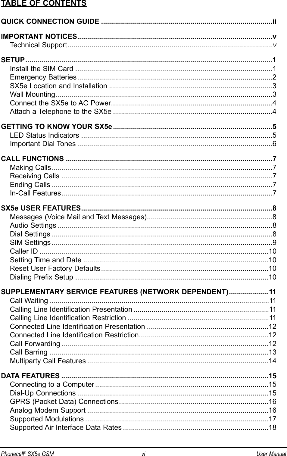 Phonecell®SX5e GSM vi User ManualTABLE OF CONTENTSQUICK CONNECTION GUIDE ......................................................................................iiIMPORTANT NOTICES..................................................................................................vTechnical Support.......................................................................................................vSETUP............................................................................................................................1Install the SIM Card ...................................................................................................1Emergency Batteries..................................................................................................2SX5e Location and Installation ..................................................................................3Wall Mounting.............................................................................................................3Connect the SX5e to AC Power.................................................................................4Attach a Telephone to the SX5e ................................................................................4GETTING TO KNOW YOUR SX5e................................................................................5LED Status Indicators ................................................................................................5Important Dial Tones ..................................................................................................6CALL FUNCTIONS ........................................................................................................7Making Calls...............................................................................................................7Receiving Calls ..........................................................................................................7Ending Calls ...............................................................................................................7In-Call Features..........................................................................................................7SX5e USER FEATURES................................................................................................8Messages (Voice Mail and Text Messages)...............................................................8Audio Settings ............................................................................................................8Dial Settings ...............................................................................................................8SIM Settings...............................................................................................................9Caller ID ...................................................................................................................10Setting Time and Date .............................................................................................10Reset User Factory Defaults....................................................................................10Dialing Prefix Setup .................................................................................................10SUPPLEMENTARY SERVICE FEATURES (NETWORK DEPENDENT)....................11Call Waiting ..............................................................................................................11Calling Line Identification Presentation ....................................................................11Calling Line Identification Restriction .......................................................................11Connected Line Identification Presentation .............................................................12Connected Line Identification Restriction.................................................................12Call Forwarding ........................................................................................................12Call Barring ..............................................................................................................13Multiparty Call Features ...........................................................................................14DATA FEATURES ........................................................................................................15Connecting to a Computer .......................................................................................15Dial-Up Connections ................................................................................................15GPRS (Packet Data) Connections...........................................................................16Analog Modem Support ...........................................................................................16Supported Modulations ............................................................................................17Supported Air Interface Data Rates .........................................................................18