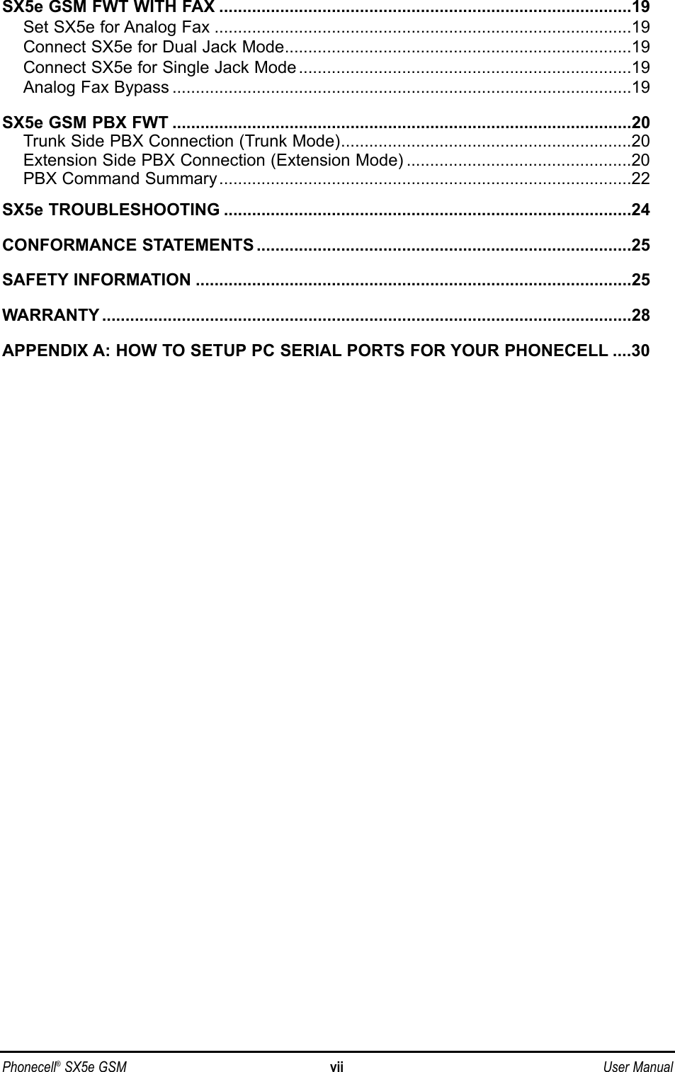 SX5e GSM FWT WITH FAX ........................................................................................19Set SX5e for Analog Fax .........................................................................................19Connect SX5e for Dual Jack Mode..........................................................................19Connect SX5e for Single Jack Mode .......................................................................19Analog Fax Bypass ..................................................................................................19SX5e GSM PBX FWT ..................................................................................................20Trunk Side PBX Connection (Trunk Mode)..............................................................20Extension Side PBX Connection (Extension Mode) ................................................20PBX Command Summary........................................................................................22SX5e TROUBLESHOOTING .......................................................................................24CONFORMANCE STATEMENTS ................................................................................25SAFETY INFORMATION .............................................................................................25WARRANTY .................................................................................................................28APPENDIX A: HOW TO SETUP PC SERIAL PORTS FOR YOUR PHONECELL ....30Phonecell®SX5e GSM vii User Manual