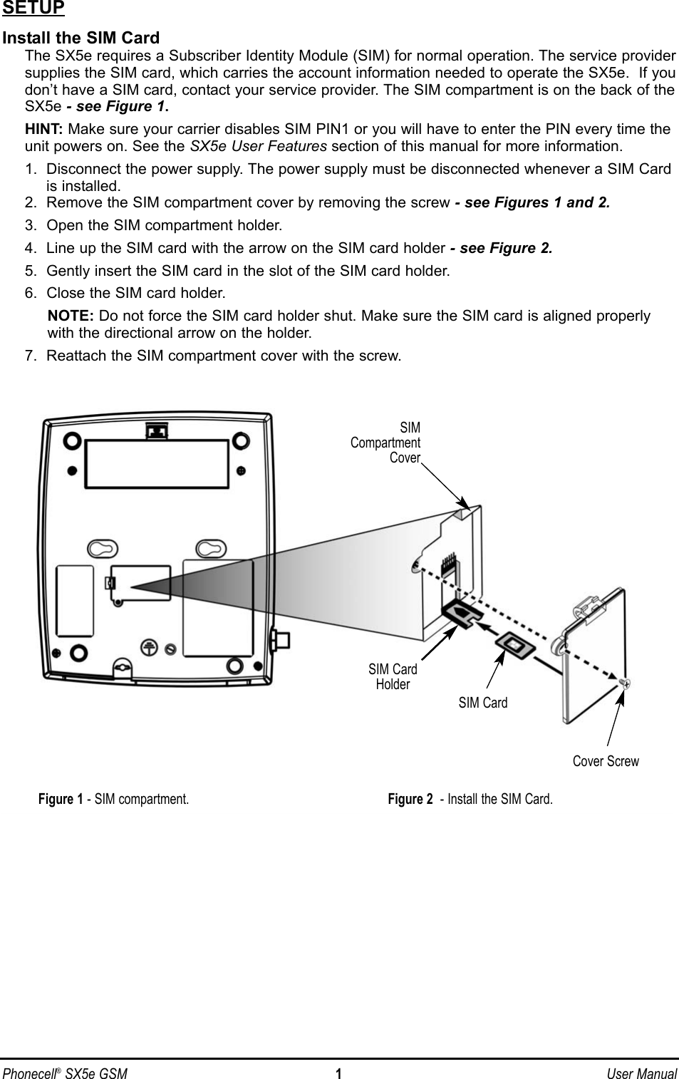 SETUPInstall the SIM CardThe SX5e requires a Subscriber Identity Module (SIM) for normal operation. The service providersupplies the SIM card, which carries the account information needed to operate the SX5e.  If youdon’t have a SIM card, contact your service provider. The SIM compartment is on the back of theSX5e - see Figure 1.HINT: Make sure your carrier disables SIM PIN1 or you will have to enter the PIN every time theunit powers on. See the SX5e User Features section of this manual for more information.1.  Disconnect the power supply. The power supply must be disconnected whenever a SIM Cardis installed.2.  Remove the SIM compartment cover by removing the screw - see Figures 1 and 2.3.  Open the SIM compartment holder.4.  Line up the SIM card with the arrow on the SIM card holder - see Figure 2.5.  Gently insert the SIM card in the slot of the SIM card holder.6.  Close the SIM card holder.NOTE: Do not force the SIM card holder shut. Make sure the SIM card is aligned properlywith the directional arrow on the holder.7.  Reattach the SIM compartment cover with the screw.Phonecell®SX5e GSM 1User ManualSIMCompartmentCoverSIM CardHolderSIM CardCover ScrewFigure 2 - Install the SIM Card.Figure 1 - SIM compartment.