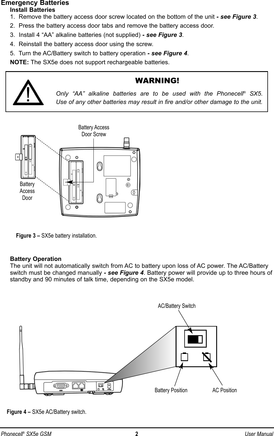 Emergency BatteriesInstall Batteries1.  Remove the battery access door screw located on the bottom of the unit - see Figure 3.2.  Press the battery access door tabs and remove the battery access door.3.  Install 4 “AA” alkaline batteries (not supplied) - see Figure 3.4.  Reinstall the battery access door using the screw.5.  Turn the AC/Battery switch to battery operation - see Figure 4.NOTE: The SX5e does not support rechargeable batteries.Battery OperationThe unit will not automatically switch from AC to battery upon loss of AC power. The AC/Batteryswitch must be changed manually - see Figure 4. Battery power will provide up to three hours ofstandby and 90 minutes of talk time, depending on the SX5e model.Phonecell®SX5e GSM 2User ManualAC/Battery SwitchFigure 4 – SX5e AC/Battery switch.Battery Position AC PositionWARNING!Only “AA” alkaline batteries are to be used with the Phonecell®SX5. Use of any other batteries may result in fire and/or other damage to the unit.!BatteryAccessDoorBattery AccessDoor ScrewFigure 3 – SX5e battery installation.