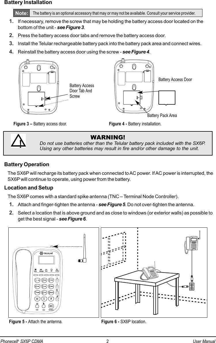 Battery Installation1. If necessary, remove the screw that may be holding the battery access door located on thebottom of the unit - see Figure 3.2. Press the battery access door tabs and remove the battery access door.3. Install the Telular rechargeable battery pack into the battery pack area and connect wires.4. Reinstall the battery access door using the screw - see Figure 4.Battery OperationThe SX6P will recharge its battery pack when connected to AC power. If AC power is interrupted, theSX6P will continue to operate, using power from the battery. Location and SetupThe SX6P comes with a standard spike antenna (TNC – Terminal Node Controller).1. Attach and finger-tighten the antenna - see Figure 5.Do not over-tighten the antenna.2. Select a location that is above ground and as close to windows (or exterior walls) as possible toget the best signal - see Figure 6.Figure 6 - SX6P location.Figure 5 - Attach the antenna.WARNING!Do not use batteries other than the Telular battery pack included with the SX6P.Using any other batteries may result in fire and/or other damage to the unit.!Battery Access DoorFigure 4 - Battery installation.Battery Pack AreaFigure 3 – Battery access door.Battery AccessDoor Tab AndScrewNote: The battery is an optional accessory that may or may not be available. Consult your service provider.Phonecell®SX6P CDMA 2User Manual