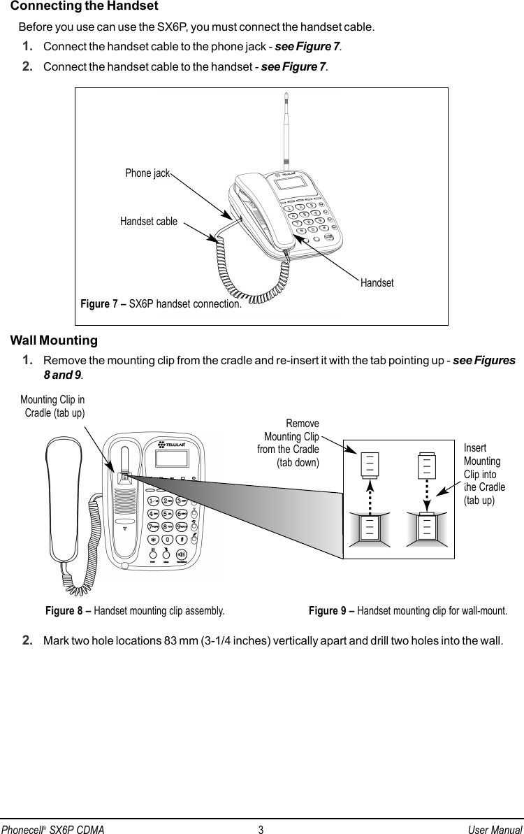 Connecting the HandsetBefore you use can use the SX6P, you must connect the handset cable.1. Connect the handset cable to the phone jack - see Figure 7.2. Connect the handset cable to the handset - see Figure 7.Wall Mounting1. Remove the mounting clip from the cradle and re-insert it with the tab pointing up - see Figures8 and 9.2. Mark two hole locations 83 mm (3-1/4 inches) vertically apart and drill two holes into the wall.InsertMountingClip intothe Cradle(tab up)Mounting Clip inCradle (tab up)Figure 9 – Handset mounting clip for wall-mount.RemoveMounting Clipfrom the Cradle(tab down)Figure 8 – Handset mounting clip assembly.Phone jackHandset cableHandsetFigure 7 – SX6P handset connection.Phonecell®SX6P CDMA 3User Manual