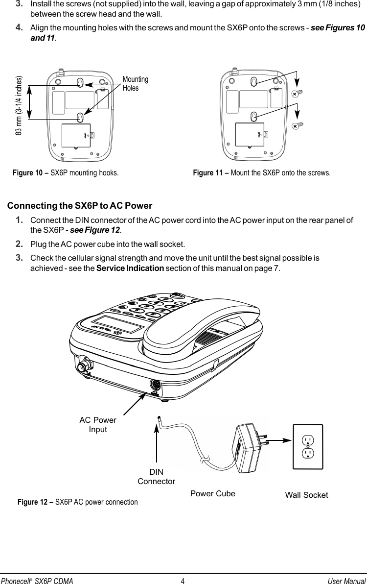 3. Install the screws (not supplied) into the wall, leaving a gap of approximately 3 mm (1/8 inches)between the screw head and the wall.4. Align the mounting holes with the screws and mount the SX6P onto the screws - see Figures 10and 11.Connecting the SX6P to AC Power1. Connect the DIN connector of the AC power cord into the AC power input on the rear panel ofthe SX6P - see Figure 12.2. Plug the AC power cube into the wall socket. 3. Check the cellular signal strength and move the unit until the best signal possible is achieved - see the Service Indication section of this manual on page 7.Figure 11 – Mount the SX6P onto the screws.83 mm (3-1/4 inches)Figure 10 – SX6P mounting hooks.MountingHolesPhonecell®SX6P CDMA 4User ManualAC PowerInputDINConnectorFigure 12 – SX6P AC power connection Wall SocketPower Cube