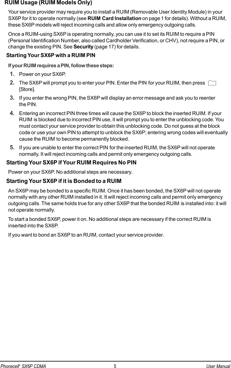 RUIM Usage (RUIM Models Only)Your service provider may require you to install a RUIM (Removable User Identity Module) in yourSX6P for it to operate normally (see RUIM Card Installation on page 1 for details). Without a RUIM,these SX6P models will reject incoming calls and allow only emergency outgoing calls. Once a RUIM-using SX6P is operating normally, you can use it to set its RUIM to require a PIN(Personal Identification Number, also called Cardholder Verification, or CHV), not require a PIN, orchange the existing PIN. See Security (page 17) for details.Starting Your SX6P with a RUIM PINIf your RUIM requires a PIN, follow these steps: 1. Power on your SX6P.2. The SX6P will prompt you to enter your PIN. Enter the PIN for your RUIM, then press [Store].3. If you enter the wrong PIN, the SX6P will display an error message and ask you to reenter the PIN.4. Entering an incorrect PIN three times will cause the SX6P to block the inserted RUIM. If yourRUIM is blocked due to incorrect PIN use, it will prompt you to enter the unblocking code. Youmust contact your service provider to obtain this unblocking code. Do not guess at the blockcode or use your own PIN to attempt to unblock the SX6P; entering wrong codes will eventuallycause the RUIM to become permanently blocked.5. If you are unable to enter the correct PIN for the inserted RUIM, the SX6P will not operate normally. It will reject incoming calls and permit only emergency outgoing calls.Starting Your SX6P if Your RUIM Requires No PINPower on your SX6P. No additional steps are necessary. Starting Your SX6P if it is Bonded to a RUIMAn SX6P may be bonded to a specific RUIM. Once it has been bonded, the SX6P will not operatenormally with any other RUIM installed in it. It will reject incoming calls and permit only emergencyoutgoing calls. The same holds true for any other SX6P that the bonded RUIM is installed into: it willnot operate normally.To start a bonded SX6P, power it on. No additional steps are necessary if the correct RUIM isinserted into the SX6P.If you want to bond an SX6P to an RUIM, contact your service provider.Phonecell®SX6P CDMA 5User Manual