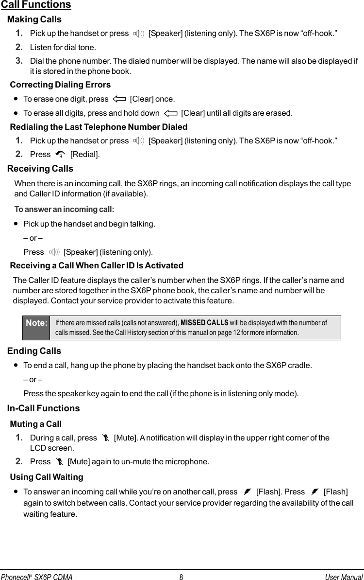 Call FunctionsMaking Calls1. Pick up the handset or press  [Speaker] (listening only). The SX6P is now “off-hook.”2. Listen for dial tone.3. Dial the phone number. The dialed number will be displayed. The name will also be displayed ifit is stored in the phone book.Correcting Dialing Errors•To erase one digit, press  [Clear] once.•To erase all digits, press and hold down  [Clear] until all digits are erased.Redialing the Last Telephone Number Dialed1. Pick up the handset or press  [Speaker] (listening only). The SX6P is now “off-hook.”2. Press [Redial].Receiving CallsWhen there is an incoming call, the SX6P rings, an incoming call notification displays the call typeand Caller ID information (if available).To answer an incoming call:•Pick up the handset and begin talking.– or –Press  [Speaker] (listening only).Receiving a Call When Caller ID Is ActivatedThe Caller ID feature displays the caller’s number when the SX6P rings. If the caller’s name andnumber are stored together in the SX6P phone book, the caller’s name and number will bedisplayed. Contact your service provider to activate this feature.Ending Calls•To end a call, hang up the phone by placing the handset back onto the SX6P cradle.– or –Press the speaker key again to end the call (if the phone is in listening only mode).In-Call FunctionsMuting a Call1. During a call, press  [Mute]. A notification will display in the upper right corner of the LCD screen.2. Press  [Mute] again to un-mute the microphone.Using Call Waiting•To answer an incoming call while you’re on another call, press  [Flash]. Press  [Flash]again to switch between calls. Contact your service provider regarding the availability of the callwaiting feature.Note: If there are missed calls (calls not answered), MISSED CALLS will be displayed with the number ofcalls missed. See the Call History section of this manual on page 12 for more information.Phonecell®SX6P CDMA 8User Manual