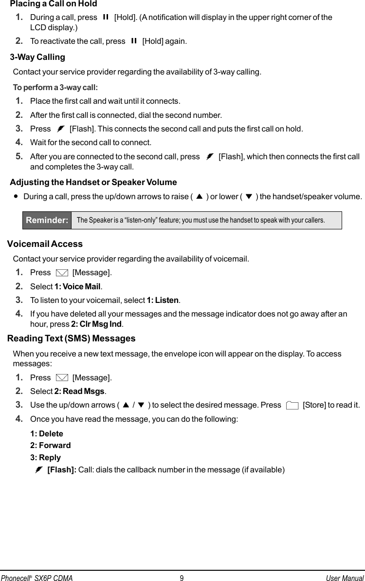 Placing a Call on Hold1. During a call, press  [Hold]. (A notification will display in the upper right corner of the LCD display.)2. To reactivate the call, press  [Hold] again.3-Way CallingContact your service provider regarding the availability of 3-way calling.To perform a 3-way call:1. Place the first call and wait until it connects.2. After the first call is connected, dial the second number.3. Press  [Flash]. This connects the second call and puts the first call on hold.4. Wait for the second call to connect.5. After you are connected to the second call, press  [Flash], which then connects the first calland completes the 3-way call.Adjusting the Handset or Speaker Volume•During a call, press the up/down arrows to raise ( ) or lower ( ) the handset/speaker volume.Voicemail AccessContact your service provider regarding the availability of voicemail.1. Press [Message].2. Select 1: Voice Mail.3. To listen to your voicemail, select 1: Listen.4. If you have deleted all your messages and the message indicator does not go away after anhour, press 2: Clr Msg Ind.Reading Text (SMS) MessagesWhen you receive a new text message, the envelope icon will appear on the display. To accessmessages:1. Press [Message].2. Select 2: Read Msgs.3. Use the up/down arrows ( / ) to select the desired message. Press  [Store] to read it.4. Once you have read the message, you can do the following:1: Delete2: Forward3: Reply[Flash]: Call: dials the callback number in the message (if available)Reminder: The Speaker is a “listen-only” feature; you must use the handset to speak with your callers.Phonecell®SX6P CDMA 9User Manual