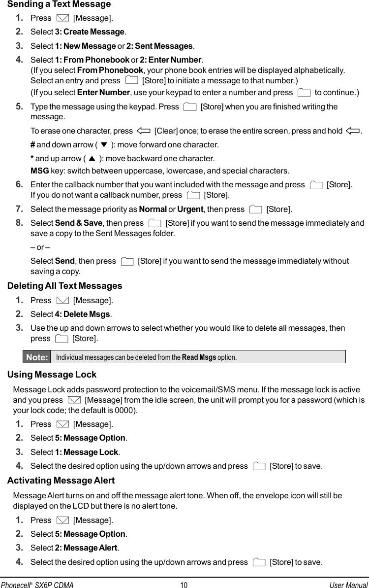 Sending a Text Message1. Press [Message].2. Select 3: Create Message.3. Select 1: New Message or 2: Sent Messages.4. Select 1: From Phonebook or 2: Enter Number.(If you select From Phonebook, your phone book entries will be displayed alphabetically.Select an entry and press  [Store] to initiate a message to that number.)(If you select Enter Number, use your keypad to enter a number and press  to continue.)5. Type the message using the keypad. Press  [Store] when you are finished writing themessage.To erase one character, press  [Clear] once; to erase the entire screen, press and hold  .# and down arrow ( ): move forward one character.*and up arrow ( ): move backward one character.MSG key: switch between uppercase, lowercase, and special characters.6. Enter the callback number that you want included with the message and press  [Store]. If you do not want a callback number, press  [Store].7. Select the message priority as Normal or Urgent, then press  [Store].8. Select Send &amp; Save, then press  [Store] if you want to send the message immediately andsave a copy to the Sent Messages folder.– or –Select Send, then press  [Store] if you want to send the message immediately withoutsaving a copy.Deleting All Text Messages1. Press [Message].2. Select 4: Delete Msgs.3. Use the up and down arrows to select whether you would like to delete all messages, then press [Store].Using Message LockMessage Lock adds password protection to the voicemail/SMS menu. If the message lock is activeand you press  [Message] from the idle screen, the unit will prompt you for a password (which isyour lock code; the default is 0000).1. Press [Message].2. Select 5: Message Option.3. Select 1: Message Lock.4. Select the desired option using the up/down arrows and press  [Store] to save.Activating Message AlertMessage Alert turns on and off the message alert tone. When off, the envelope icon will still bedisplayed on the LCD but there is no alert tone.1. Press [Message].2. Select 5: Message Option.3. Select 2: Message Alert.4. Select the desired option using the up/down arrows and press  [Store] to save.Note: Individual messages can be deleted from the Read Msgs option.Phonecell®SX6P CDMA 10 User Manual