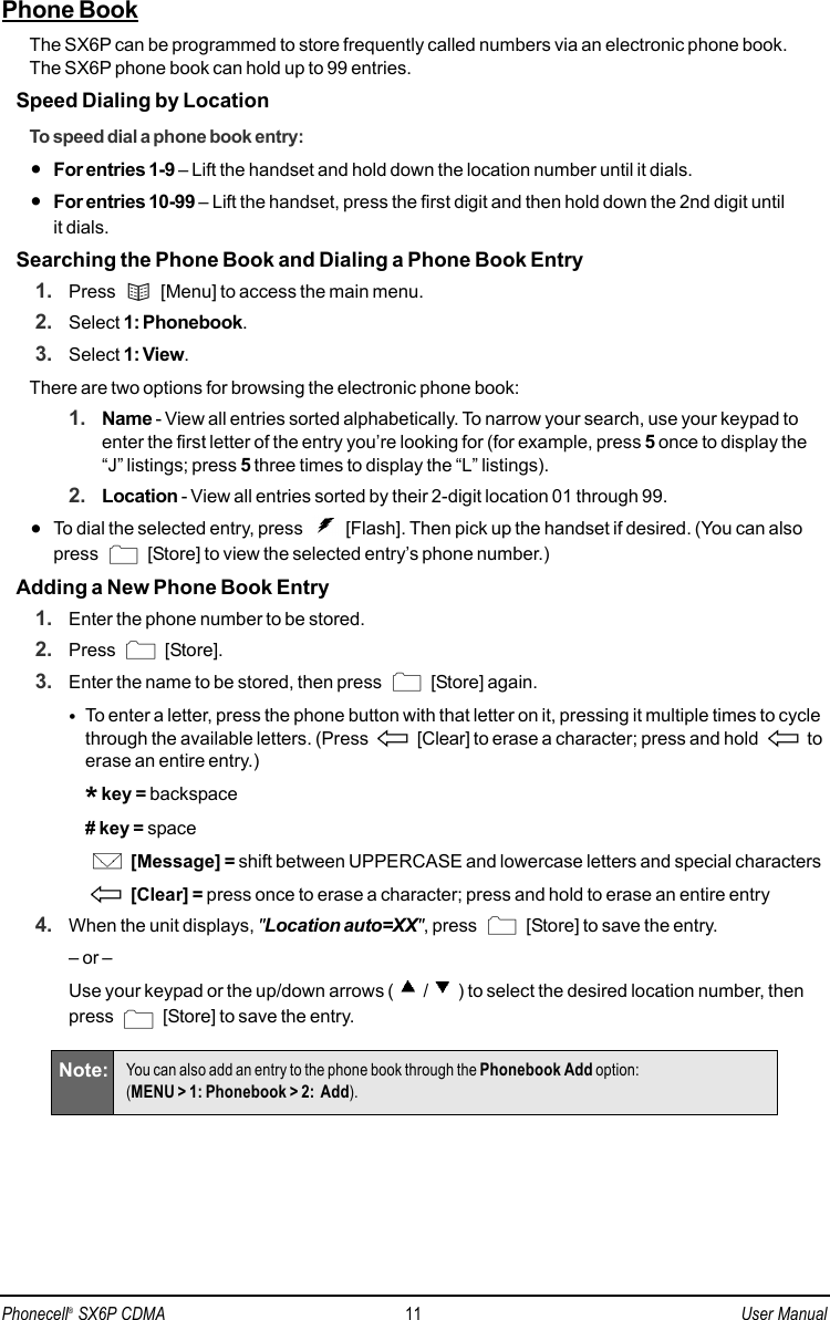 Phone BookThe SX6P can be programmed to store frequently called numbers via an electronic phone book. The SX6P phone book can hold up to 99 entries. Speed Dialing by LocationTo speed dial a phone book entry:•For entries 1-9 – Lift the handset and hold down the location number until it dials.•For entries 10-99 – Lift the handset, press the first digit and then hold down the 2nd digit until it dials.Searching the Phone Book and Dialing a Phone Book Entry1. Press  [Menu] to access the main menu.2. Select 1: Phonebook.3. Select 1: View.There are two options for browsing the electronic phone book:1. Name - View all entries sorted alphabetically. To narrow your search, use your keypad toenter the first letter of the entry you’re looking for (for example, press 5once to display the“J” listings; press 5three times to display the “L” listings).2. Location - View all entries sorted by their 2-digit location 01 through 99.•To dial the selected entry, press  [Flash]. Then pick up the handset if desired. (You can also press  [Store] to view the selected entry’s phone number.)Adding a New Phone Book Entry1. Enter the phone number to be stored.2. Press [Store].3. Enter the name to be stored, then press  [Store] again. •To enter a letter, press the phone button with that letter on it, pressing it multiple times to cyclethrough the available letters. (Press  [Clear] to erase a character; press and hold  toerase an entire entry.)*key = backspace# key = space[Message] = shift between UPPERCASE and lowercase letters and special characters[Clear] = press once to erase a character; press and hold to erase an entire entry4. When the unit displays, &quot;Location auto=XX&quot;, press  [Store] to save the entry.– or – Use your keypad or the up/down arrows ( / ) to select the desired location number, thenpress  [Store] to save the entry.Note: You can also add an entry to the phone book through the Phonebook Add option: (MENU &gt; 1: Phonebook &gt; 2:  Add).Phonecell®SX6P CDMA 11 User Manual