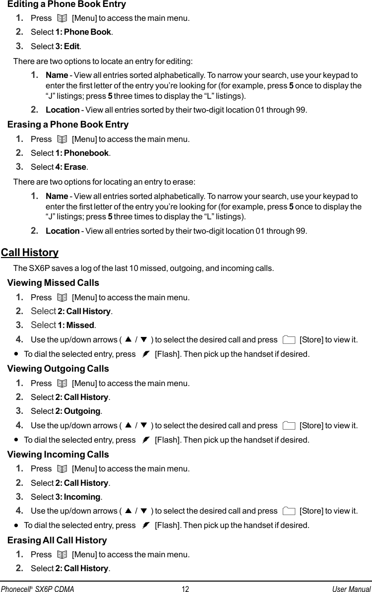 Editing a Phone Book Entry1. Press  [Menu] to access the main menu.2. Select 1: Phone Book.3. Select 3: Edit.There are two options to locate an entry for editing:1. Name - View all entries sorted alphabetically. To narrow your search, use your keypad toenter the first letter of the entry you’re looking for (for example, press 5once to display the“J” listings; press 5three times to display the “L” listings).2. Location - View all entries sorted by their two-digit location 01 through 99.Erasing a Phone Book Entry1. Press  [Menu] to access the main menu.2. Select 1: Phonebook.3. Select 4: Erase.There are two options for locating an entry to erase:1. Name - View all entries sorted alphabetically. To narrow your search, use your keypad toenter the first letter of the entry you’re looking for (for example, press 5once to display the“J” listings; press 5three times to display the “L” listings).2. Location - View all entries sorted by their two-digit location 01 through 99.Call HistoryThe SX6P saves a log of the last 10 missed, outgoing, and incoming calls.Viewing Missed Calls1. Press  [Menu] to access the main menu.2. Select 2: Call History.3. Select 1: Missed.4. Use the up/down arrows ( / ) to select the desired call and press  [Store] to view it.•To dial the selected entry, press  [Flash]. Then pick up the handset if desired.Viewing Outgoing Calls1. Press  [Menu] to access the main menu.2. Select 2: Call History.3. Select 2: Outgoing.4. Use the up/down arrows ( / ) to select the desired call and press  [Store] to view it.•To dial the selected entry, press  [Flash]. Then pick up the handset if desired.Viewing Incoming Calls1. Press  [Menu] to access the main menu.2. Select 2: Call History.3. Select 3: Incoming.4. Use the up/down arrows ( / ) to select the desired call and press  [Store] to view it.•To dial the selected entry, press  [Flash]. Then pick up the handset if desired.Erasing All Call History1. Press  [Menu] to access the main menu.2. Select 2: Call History.Phonecell®SX6P CDMA 12 User Manual