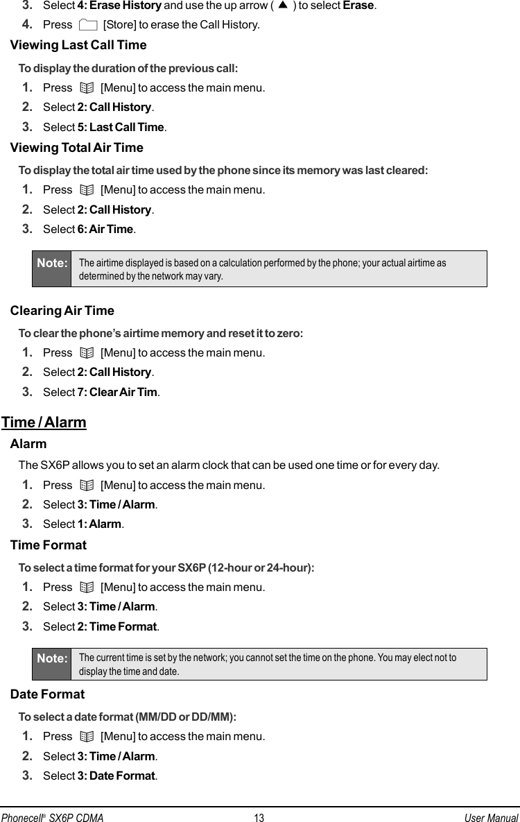 3. Select 4: Erase History and use the up arrow ( ) to select Erase.4. Press  [Store] to erase the Call History.Viewing Last Call TimeTo display the duration of the previous call:1. Press  [Menu] to access the main menu.2. Select 2: Call History.3. Select 5: Last Call Time.Viewing Total Air TimeTo display the total air time used by the phone since its memory was last cleared: 1. Press  [Menu] to access the main menu.2. Select 2: Call History.3. Select 6: Air Time.Clearing Air TimeTo clear the phone’s airtime memory and reset it to zero:1. Press  [Menu] to access the main menu.2. Select 2: Call History.3. Select 7: Clear Air Tim.Time / AlarmAlarmThe SX6P allows you to set an alarm clock that can be used one time or for every day.1. Press  [Menu] to access the main menu.2. Select 3: Time / Alarm.3. Select 1: Alarm.Time FormatTo select a time format for your SX6P (12-hour or 24-hour):1. Press  [Menu] to access the main menu.2. Select 3: Time / Alarm.3. Select 2: Time Format.Date Format To select a date format (MM/DD or DD/MM):1. Press  [Menu] to access the main menu.2. Select 3: Time / Alarm.3. Select 3: Date Format.Note: The current time is set by the network; you cannot set the time on the phone. You may elect not todisplay the time and date.Note: The airtime displayed is based on a calculation performed by the phone; your actual airtime asdetermined by the network may vary.Phonecell®SX6P CDMA 13 User Manual