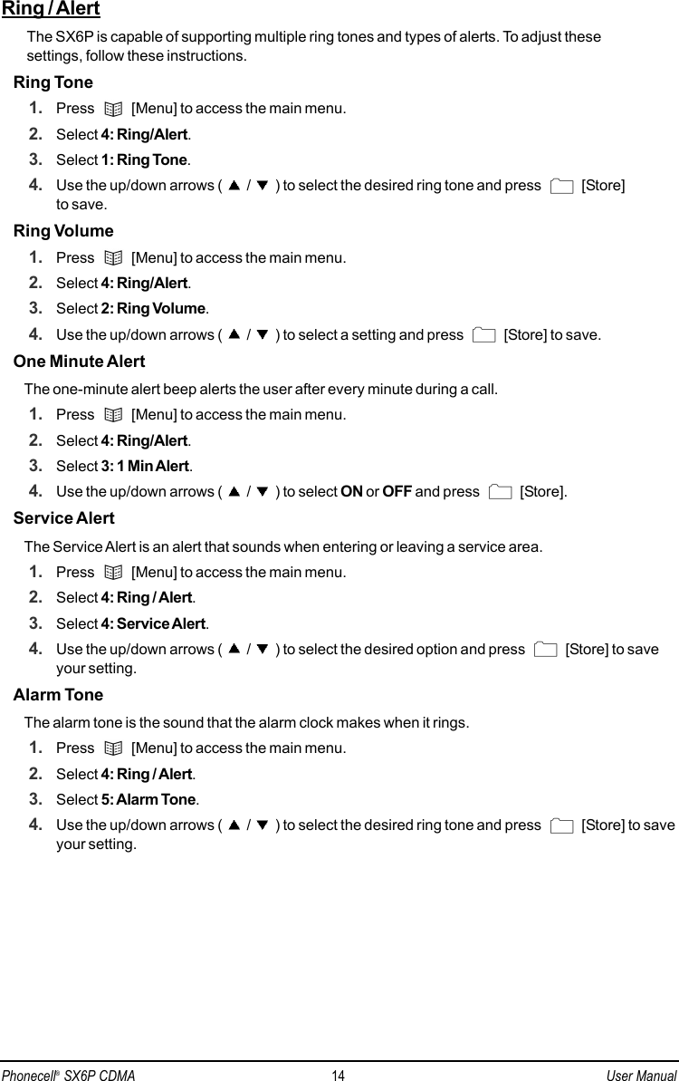 Ring / AlertThe SX6P is capable of supporting multiple ring tones and types of alerts. To adjust these settings, follow these instructions.Ring Tone1. Press  [Menu] to access the main menu.2. Select 4: Ring/Alert.3. Select 1: Ring Tone.4. Use the up/down arrows ( / ) to select the desired ring tone and press  [Store] to save.Ring Volume1. Press  [Menu] to access the main menu.2. Select 4: Ring/Alert.3. Select 2: Ring Volume.4. Use the up/down arrows ( / ) to select a setting and press  [Store] to save.One Minute AlertThe one-minute alert beep alerts the user after every minute during a call.1. Press  [Menu] to access the main menu.2. Select 4: Ring/Alert.3. Select 3: 1 Min Alert.4. Use the up/down arrows ( / ) to select ON or OFF and press  [Store].Service AlertThe Service Alert is an alert that sounds when entering or leaving a service area.1. Press  [Menu] to access the main menu.2. Select 4: Ring / Alert.3. Select 4: Service Alert.4. Use the up/down arrows ( / ) to select the desired option and press  [Store] to saveyour setting.Alarm ToneThe alarm tone is the sound that the alarm clock makes when it rings.1. Press  [Menu] to access the main menu.2. Select 4: Ring / Alert.3. Select 5: Alarm Tone.4. Use the up/down arrows ( / ) to select the desired ring tone and press  [Store] to saveyour setting.Phonecell®SX6P CDMA 14 User Manual