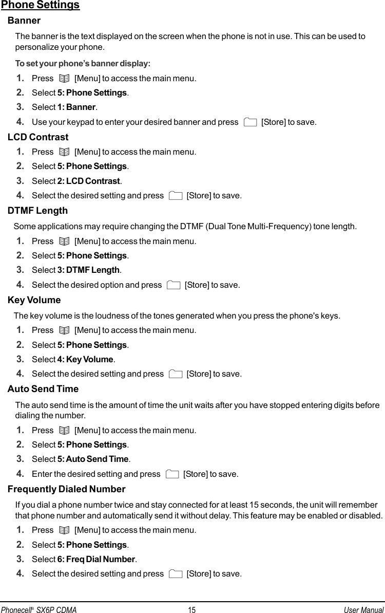 Phone SettingsBannerThe banner is the text displayed on the screen when the phone is not in use. This can be used topersonalize your phone.To set your phone’s banner display:1. Press  [Menu] to access the main menu.2. Select 5: Phone Settings.3. Select 1: Banner.4. Use your keypad to enter your desired banner and press  [Store] to save.LCD Contrast1. Press  [Menu] to access the main menu.2. Select 5: Phone Settings.3. Select 2: LCD Contrast.4. Select the desired setting and press  [Store] to save.DTMF LengthSome applications may require changing the DTMF (Dual Tone Multi-Frequency) tone length.1. Press  [Menu] to access the main menu.2. Select 5: Phone Settings.3. Select 3: DTMF Length.4. Select the desired option and press  [Store] to save.Key VolumeThe key volume is the loudness of the tones generated when you press the phone&apos;s keys.1. Press  [Menu] to access the main menu.2. Select 5: Phone Settings.3. Select 4: Key Volume.4. Select the desired setting and press  [Store] to save.Auto Send TimeThe auto send time is the amount of time the unit waits after you have stopped entering digits beforedialing the number.1. Press  [Menu] to access the main menu.2. Select 5: Phone Settings.3. Select 5: Auto Send Time.4. Enter the desired setting and press  [Store] to save. Frequently Dialed NumberIf you dial a phone number twice and stay connected for at least 15 seconds, the unit will rememberthat phone number and automatically send it without delay. This feature may be enabled or disabled.1. Press  [Menu] to access the main menu.2. Select 5: Phone Settings.3. Select 6: Freq Dial Number.4. Select the desired setting and press  [Store] to save.Phonecell®SX6P CDMA 15 User Manual