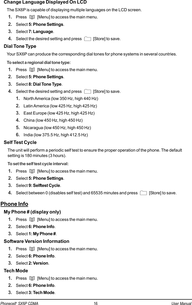 Change Language Displayed On LCDThe SX6P is capable of displaying multiple languages on the LCD screen.1. Press  [Menu] to access the main menu.2. Select 5: Phone Settings.3. Select 7: Language.4. Select the desired setting and press  [Store] to save.Dial Tone TypeYour SX6P can produce the corresponding dial tones for phone systems in several countries.To select a regional dial tone type:1. Press  [Menu] to access the main menu.2. Select 5: Phone Settings.3. Select 8: Dial Tone Type.4. Select the desired setting and press  [Store] to save.1. North America (low 350 Hz, high 440 Hz)2. Latin America (low 425 Hz, high 425 Hz)3. East Europe (low 425 Hz, high 425 Hz)4. China (low 450 Hz, high 450 Hz)5. Nicaragua (low 450 Hz, high 450 Hz)6. India (low 375.5 Hz, high 412.5 Hz)Self Test Cycle The unit will perform a periodic self test to ensure the proper operation of the phone. The defaultsetting is 180 minutes (3 hours).To set the self test cycle interval:1. Press  [Menu] to access the main menu.2. Select 5: Phone Settings.3. Select 9: Selftest Cycle.4. Select between 0 (disables self test) and 65535 minutes and press  [Store] to save.Phone InfoMy Phone # (display only)1. Press  [Menu] to access the main menu.2. Select 6: Phone Info.3. Select 1: My Phone #.Software Version Information1. Press  [Menu] to access the main menu.2. Select 6: Phone Info.3. Select 2: Version.Tech Mode1. Press  [Menu] to access the main menu.2. Select 6: Phone Info.3. Select 3: Tech Mode.Phonecell®SX6P CDMA 16 User Manual