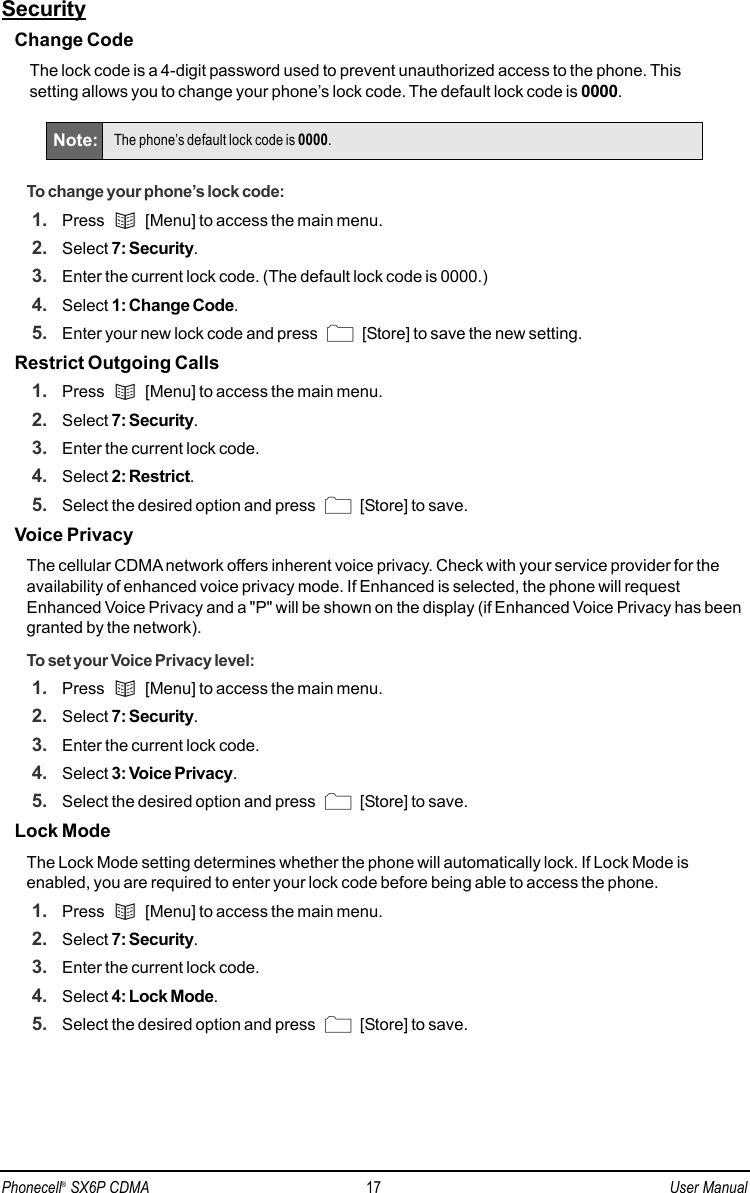 SecurityChange CodeThe lock code is a 4-digit password used to prevent unauthorized access to the phone. This setting allows you to change your phone’s lock code. The default lock code is 0000.To change your phone’s lock code:1. Press  [Menu] to access the main menu.2. Select 7: Security.3. Enter the current lock code. (The default lock code is 0000.)4. Select 1: Change Code.5. Enter your new lock code and press  [Store] to save the new setting.Restrict Outgoing Calls1. Press  [Menu] to access the main menu.2. Select 7: Security.3. Enter the current lock code.4. Select 2: Restrict.5. Select the desired option and press  [Store] to save.Voice PrivacyThe cellular CDMA network offers inherent voice privacy. Check with your service provider for theavailability of enhanced voice privacy mode. If Enhanced is selected, the phone will requestEnhanced Voice Privacy and a &quot;P&quot; will be shown on the display (if Enhanced Voice Privacy has beengranted by the network).To set your Voice Privacy level:1. Press  [Menu] to access the main menu.2. Select 7: Security.3. Enter the current lock code.4. Select 3: Voice Privacy.5. Select the desired option and press  [Store] to save.Lock ModeThe Lock Mode setting determines whether the phone will automatically lock. If Lock Mode isenabled, you are required to enter your lock code before being able to access the phone.1. Press  [Menu] to access the main menu.2. Select 7: Security.3. Enter the current lock code.4. Select 4: Lock Mode. 5. Select the desired option and press  [Store] to save.Note: The phone’s default lock code is 0000.Phonecell®SX6P CDMA 17 User Manual