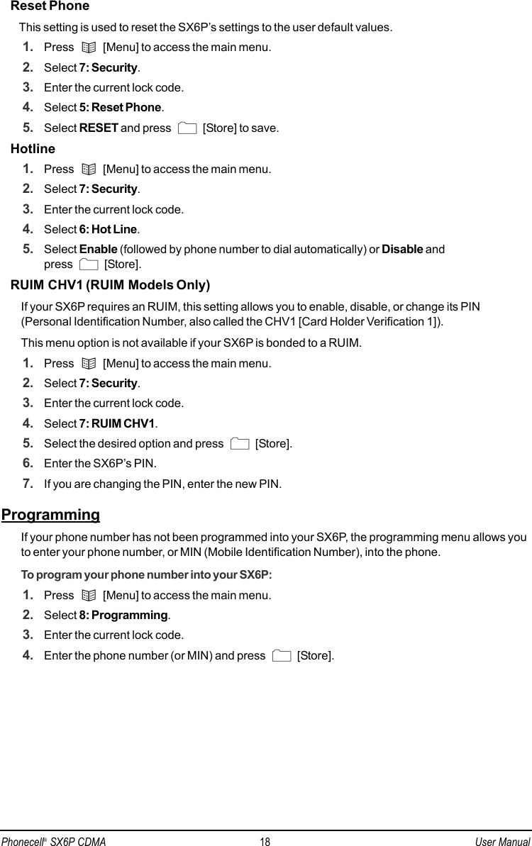 Reset PhoneThis setting is used to reset the SX6P’s settings to the user default values.1. Press  [Menu] to access the main menu.2. Select 7: Security.3. Enter the current lock code.4. Select 5: Reset Phone. 5. Select RESET and press  [Store] to save.Hotline1. Press  [Menu] to access the main menu.2. Select 7: Security.3. Enter the current lock code.4. Select 6: Hot Line. 5. Select Enable (followed by phone number to dial automatically) or Disable and press [Store].RUIM CHV1 (RUIM Models Only)If your SX6P requires an RUIM, this setting allows you to enable, disable, or change its PIN(Personal Identification Number, also called the CHV1 [Card Holder Verification 1]). This menu option is not available if your SX6P is bonded to a RUIM.1. Press  [Menu] to access the main menu.2. Select 7: Security.3. Enter the current lock code.4. Select 7: RUIM CHV1.5. Select the desired option and press  [Store].6. Enter the SX6P’s PIN.7. If you are changing the PIN, enter the new PIN.ProgrammingIf your phone number has not been programmed into your SX6P, the programming menu allows youto enter your phone number, or MIN (Mobile Identification Number), into the phone. To program your phone number into your SX6P:1. Press  [Menu] to access the main menu.2. Select 8: Programming.3. Enter the current lock code.4. Enter the phone number (or MIN) and press  [Store].Phonecell®SX6P CDMA 18 User Manual