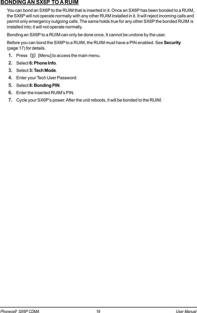 BONDING AN SX6P TO A RUIMYou can bond an SX6P to the RUIM that is inserted in it. Once an SX6P has been bonded to a RUIM,the SX6P will not operate normally with any other RUIM installed in it. It will reject incoming calls andpermit only emergency outgoing calls. The same holds true for any other SX6P the bonded RUIM isinstalled into; it will not operate normally.Bonding an SX6P to a RUIM can only be done once. It cannot be undone by the user.Before you can bond the SX6P to a RUIM, the RUIM must have a PIN enabled. See Security(page 17) for details.1. Press  [Menu] to access the main menu.2. Select 6: Phone Info.3. Select 3: Tech Mode.4. Enter your Tech User Password.5. Select 8: Bonding PIN.6. Enter the inserted RUIM’s PIN.7. Cycle your SX6P’s power. After the unit reboots, it will be bonded to the RUIM.Phonecell®SX6P CDMA 19 User Manual