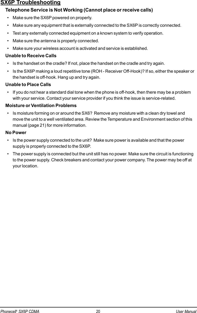 SX6P TroubleshootingTelephone Service is Not Working (Cannot place or receive calls)• Make sure the SX6P powered on properly.• Make sure any equipment that is externally connected to the SX6P is correctly connected.• Test any externally connected equipment on a known system to verify operation.• Make sure the antenna is properly connected.• Make sure your wireless account is activated and service is established.Unable to Receive Calls• Is the handset on the cradle? If not, place the handset on the cradle and try again.• Is the SX6P making a loud repetitive tone (ROH - Receiver Off-Hook)? If so, either the speaker orthe handset is off-hook. Hang up and try again. Unable to Place Calls• If you do not hear a standard dial tone when the phone is off-hook, then there may be a problemwith your service. Contact your service provider if you think the issue is service-related.Moisture or Ventilation Problems• Is moisture forming on or around the SX6?  Remove any moisture with a clean dry towel andmove the unit to a well ventilated area. Review the Temperature and Environment section of thismanual (page 21) for more information.No Power• Is the power supply connected to the unit?  Make sure power is available and that the powersupply is properly connected to the SX6P.• The power supply is connected but the unit still has no power. Make sure the circuit is functioningto the power supply. Check breakers and contact your power company. The power may be off atyour location.Phonecell®SX6P CDMA 20 User Manual