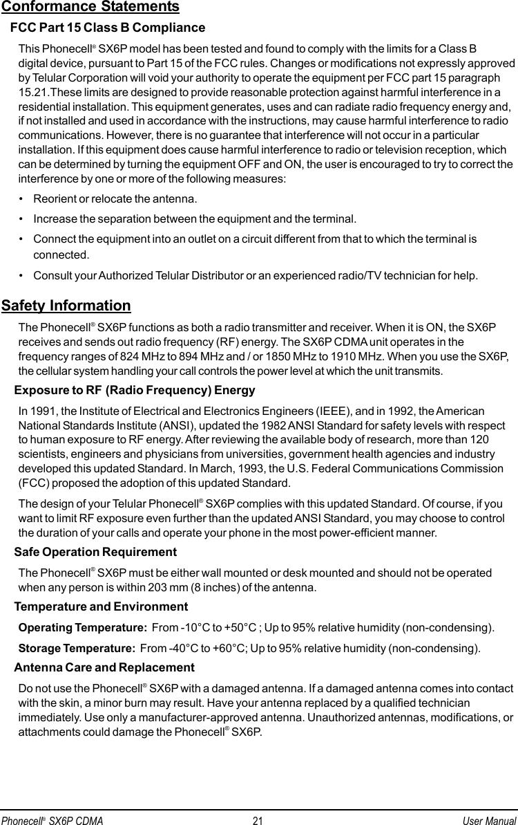Conformance StatementsFCC Part 15 Class B ComplianceThis Phonecell®SX6P model has been tested and found to comply with the limits for a Class B digital device, pursuant to Part 15 of the FCC rules. Changes or modifications not expressly approvedby Telular Corporation will void your authority to operate the equipment per FCC part 15 paragraph15.21.These limits are designed to provide reasonable protection against harmful interference in aresidential installation. This equipment generates, uses and can radiate radio frequency energy and,if not installed and used in accordance with the instructions, may cause harmful interference to radiocommunications. However, there is no guarantee that interference will not occur in a particularinstallation. If this equipment does cause harmful interference to radio or television reception, whichcan be determined by turning the equipment OFF and ON, the user is encouraged to try to correct theinterference by one or more of the following measures:• Reorient or relocate the antenna.• Increase the separation between the equipment and the terminal.• Connect the equipment into an outlet on a circuit different from that to which the terminal isconnected.• Consult your Authorized Telular Distributor or an experienced radio/TV technician for help.Safety InformationThe Phonecell®SX6P functions as both a radio transmitter and receiver. When it is ON, the SX6Preceives and sends out radio frequency (RF) energy. The SX6P CDMA unit operates in thefrequency ranges of 824 MHz to 894 MHz and / or 1850 MHz to 1910 MHz. When you use the SX6P,the cellular system handling your call controls the power level at which the unit transmits.Exposure to RF (Radio Frequency) EnergyIn 1991, the Institute of Electrical and Electronics Engineers (IEEE), and in 1992, the AmericanNational Standards Institute (ANSI), updated the 1982 ANSI Standard for safety levels with respectto human exposure to RF energy. After reviewing the available body of research, more than 120scientists, engineers and physicians from universities, government health agencies and industrydeveloped this updated Standard. In March, 1993, the U.S. Federal Communications Commission(FCC) proposed the adoption of this updated Standard.The design of your Telular Phonecell®SX6P complies with this updated Standard. Of course, if youwant to limit RF exposure even further than the updated ANSI Standard, you may choose to controlthe duration of your calls and operate your phone in the most power-efficient manner.Safe Operation RequirementThe Phonecell®SX6P must be either wall mounted or desk mounted and should not be operatedwhen any person is within 203 mm (8 inches) of the antenna.Temperature and EnvironmentOperating Temperature: From -10°C to +50°C ; Up to 95% relative humidity (non-condensing).Storage Temperature: From -40°C to +60°C; Up to 95% relative humidity (non-condensing).Antenna Care and ReplacementDo not use the Phonecell®SX6P with a damaged antenna. If a damaged antenna comes into contactwith the skin, a minor burn may result. Have your antenna replaced by a qualified technicianimmediately. Use only a manufacturer-approved antenna. Unauthorized antennas, modifications, orattachments could damage the Phonecell®SX6P.Phonecell®SX6P CDMA 21 User Manual