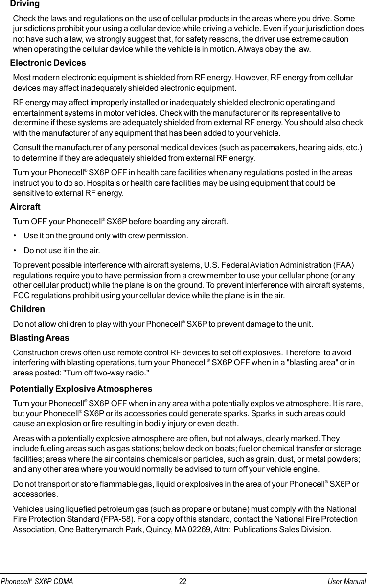 DrivingCheck the laws and regulations on the use of cellular products in the areas where you drive. Somejurisdictions prohibit your using a cellular device while driving a vehicle. Even if your jurisdiction doesnot have such a law, we strongly suggest that, for safety reasons, the driver use extreme cautionwhen operating the cellular device while the vehicle is in motion. Always obey the law.Electronic DevicesMost modern electronic equipment is shielded from RF energy. However, RF energy from cellulardevices may affect inadequately shielded electronic equipment.RF energy may affect improperly installed or inadequately shielded electronic operating andentertainment systems in motor vehicles. Check with the manufacturer or its representative todetermine if these systems are adequately shielded from external RF energy. You should also checkwith the manufacturer of any equipment that has been added to your vehicle.Consult the manufacturer of any personal medical devices (such as pacemakers, hearing aids, etc.)to determine if they are adequately shielded from external RF energy.Turn your Phonecell®SX6P OFF in health care facilities when any regulations posted in the areasinstruct you to do so. Hospitals or health care facilities may be using equipment that could besensitive to external RF energy.AircraftTurn OFF your Phonecell®SX6P before boarding any aircraft.• Use it on the ground only with crew permission.• Do not use it in the air.To prevent possible interference with aircraft systems, U.S. Federal Aviation Administration (FAA)regulations require you to have permission from a crew member to use your cellular phone (or anyother cellular product) while the plane is on the ground. To prevent interference with aircraft systems,FCC regulations prohibit using your cellular device while the plane is in the air.ChildrenDo not allow children to play with your Phonecell®SX6P to prevent damage to the unit.Blasting AreasConstruction crews often use remote control RF devices to set off explosives. Therefore, to avoidinterfering with blasting operations, turn your Phonecell®SX6P OFF when in a &quot;blasting area&quot; or inareas posted: &quot;Turn off two-way radio.&quot;Potentially Explosive AtmospheresTurn your Phonecell®SX6P OFF when in any area with a potentially explosive atmosphere. It is rare,but your Phonecell®SX6P or its accessories could generate sparks. Sparks in such areas couldcause an explosion or fire resulting in bodily injury or even death.Areas with a potentially explosive atmosphere are often, but not always, clearly marked. Theyinclude fueling areas such as gas stations; below deck on boats; fuel or chemical transfer or storagefacilities; areas where the air contains chemicals or particles, such as grain, dust, or metal powders;and any other area where you would normally be advised to turn off your vehicle engine.Do not transport or store flammable gas, liquid or explosives in the area of your Phonecell®SX6P oraccessories.Vehicles using liquefied petroleum gas (such as propane or butane) must comply with the NationalFire Protection Standard (FPA-58). For a copy of this standard, contact the National Fire ProtectionAssociation, One Batterymarch Park, Quincy, MA02269, Attn:  Publications Sales Division.Phonecell®SX6P CDMA 22 User Manual