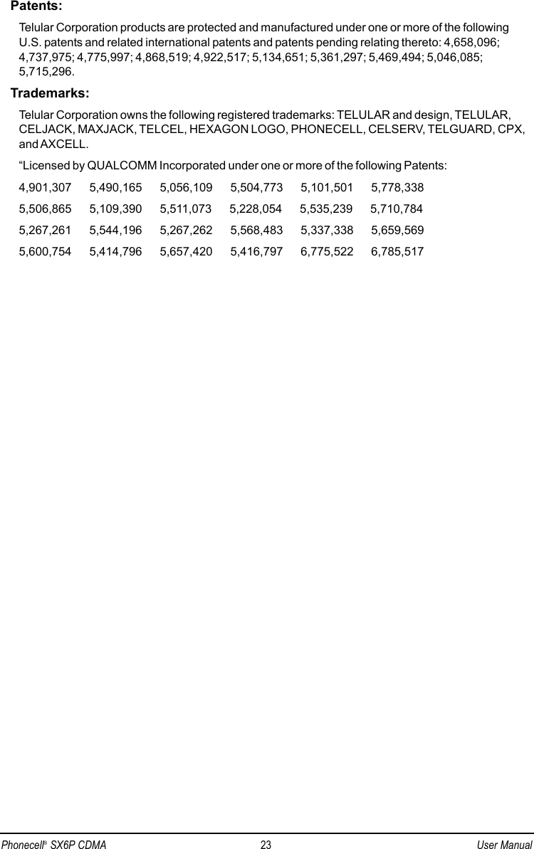 Patents:Telular Corporation products are protected and manufactured under one or more of the followingU.S. patents and related international patents and patents pending relating thereto: 4,658,096;4,737,975; 4,775,997; 4,868,519; 4,922,517; 5,134,651; 5,361,297; 5,469,494; 5,046,085;5,715,296.Trademarks:Telular Corporation owns the following registered trademarks: TELULAR and design, TELULAR,CELJACK, MAXJACK, TELCEL, HEXAGON LOGO, PHONECELL, CELSERV, TELGUARD, CPX,and AXCELL.“Licensed by QUALCOMM Incorporated under one or more of the following Patents:4,901,307        5,490,165        5,056,109        5,504,773        5,101,501        5,778,3385,506,865        5,109,390        5,511,073        5,228,054        5,535,239        5,710,7845,267,261        5,544,196        5,267,262        5,568,483        5,337,338        5,659,5695,600,754        5,414,796        5,657,420        5,416,797        6,775,522        6,785,517Phonecell®SX6P CDMA 23 User Manual