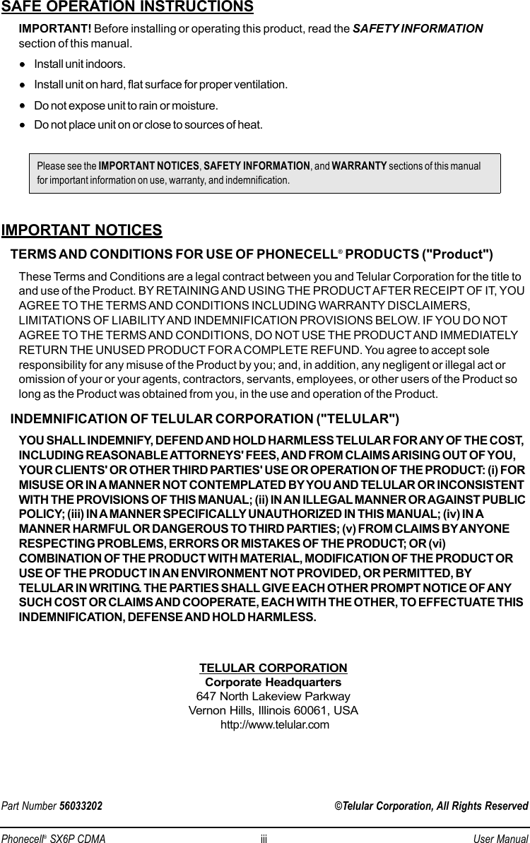 SAFE OPERATION INSTRUCTIONSIMPORTANT! Before installing or operating this product, read the SAFETY INFORMATIONsection of this manual.••Install unit indoors.••Install unit on hard, flat surface for proper ventilation.••Do not expose unit to rain or moisture.••Do not place unit on or close to sources of heat.IMPORTANT NOTICESTERMS AND CONDITIONS FOR USE OF PHONECELL®PRODUCTS (&quot;Product&quot;)These Terms and Conditions are a legal contract between you and Telular Corporation for the title toand use of the Product. BY RETAINING AND USING THE PRODUCTAFTER RECEIPT OF IT, YOUAGREE TO THE TERMS AND CONDITIONS INCLUDING WARRANTY DISCLAIMERS,LIMITATIONS OF LIABILITY AND INDEMNIFICATION PROVISIONS BELOW. IF YOU DO NOTAGREE TO THE TERMS AND CONDITIONS, DO NOT USE THE PRODUCT AND IMMEDIATELYRETURN THE UNUSED PRODUCT FOR A COMPLETE REFUND. You agree to accept soleresponsibility for any misuse of the Product by you; and, in addition, any negligent or illegal act oromission of your or your agents, contractors, servants, employees, or other users of the Product solong as the Product was obtained from you, in the use and operation of the Product.INDEMNIFICATION OF TELULAR CORPORATION (&quot;TELULAR&quot;)YOU SHALL INDEMNIFY, DEFEND AND HOLD HARMLESS TELULAR FOR ANY OF THE COST,INCLUDING REASONABLE ATTORNEYS&apos; FEES, AND FROM CLAIMS ARISING OUT OF YOU,YOUR CLIENTS&apos; OR OTHER THIRD PARTIES&apos; USE OR OPERATION OF THE PRODUCT: (i) FORMISUSE OR IN A MANNER NOT CONTEMPLATED BY YOU AND TELULAR OR INCONSISTENTWITH THE PROVISIONS OF THIS MANUAL; (ii) IN AN ILLEGAL MANNER OR AGAINST PUBLICPOLICY; (iii) IN A MANNER SPECIFICALLY UNAUTHORIZED IN THIS MANUAL; (iv) IN AMANNER HARMFUL OR DANGEROUS TO THIRD PARTIES; (v) FROM CLAIMS BYANYONERESPECTING PROBLEMS, ERRORS OR MISTAKES OF THE PRODUCT; OR (vi)COMBINATION OF THE PRODUCT WITH MATERIAL, MODIFICATION OF THE PRODUCT ORUSE OF THE PRODUCT IN AN ENVIRONMENT NOT PROVIDED, OR PERMITTED, BYTELULAR IN WRITING. THE PARTIES SHALL GIVE EACH OTHER PROMPT NOTICE OF ANYSUCH COST OR CLAIMS AND COOPERATE, EACH WITH THE OTHER, TO EFFECTUATE THISINDEMNIFICATION, DEFENSE AND HOLD HARMLESS.TELULAR CORPORATIONCorporate Headquarters647 North Lakeview ParkwayVernon Hills, Illinois 60061, USAhttp://www.telular.comPart Number 56033202 ©Telular Corporation, All Rights ReservedPlease see the IMPORTANT NOTICES, SAFETY INFORMATION, and WARRANTY sections of this manualfor important information on use, warranty, and indemnification.Phonecell®SX6P CDMA iii User Manual