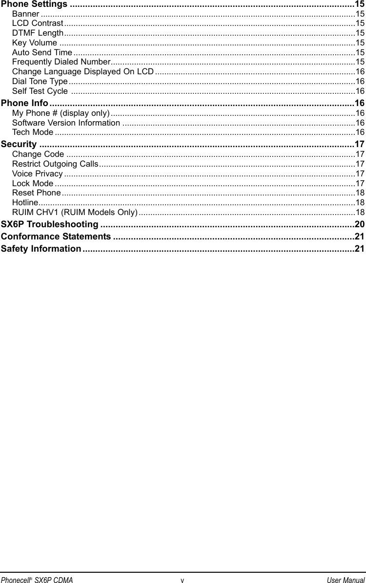 Phone Settings ................................................................................................................15Banner .......................................................................................................................................15LCD Contrast.............................................................................................................................15DTMF Length.............................................................................................................................15Key Volume ...............................................................................................................................15Auto Send Time .........................................................................................................................15Frequently Dialed Number.........................................................................................................15Change Language Displayed On LCD ......................................................................................16Dial Tone Type...........................................................................................................................16Self Test Cycle ..........................................................................................................................16Phone Info ........................................................................................................................16My Phone # (display only) .........................................................................................................16Software Version Information ....................................................................................................16Tech Mode .................................................................................................................................16Security ............................................................................................................................17Change Code ............................................................................................................................17Restrict Outgoing Calls..............................................................................................................17Voice Privacy .............................................................................................................................17Lock Mode .................................................................................................................................17Reset Phone..............................................................................................................................18Hotline........................................................................................................................................18RUIM CHV1 (RUIM Models Only) .............................................................................................18SX6P Troubleshooting ....................................................................................................20Conformance Statements ...............................................................................................21Safety Information ...........................................................................................................21Phonecell®SX6P CDMA vUser Manual