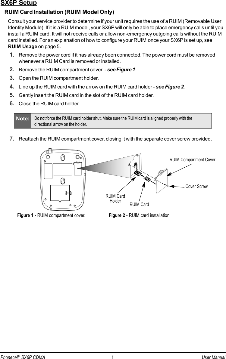 SX6P SetupRUIM Card Installation (RUIM Model Only)Consult your service provider to determine if your unit requires the use of a RUIM (Removable UserIdentity Module). If it is a RUIM model, your SX6P will only be able to place emergency calls until youinstall a RUIM card. It will not receive calls or allow non-emergency outgoing calls without the RUIMcard installed. For an explanation of how to configure your RUIM once your SX6P is set up, seeRUIM Usage on page 5.1. Remove the power cord if it has already been connected. The power cord must be removedwhenever a RUIM Card is removed or installed.2. Remove the RUIM compartment cover. - see Figure 1.3. Open the RUIM compartment holder.4. Line up the RUIM card with the arrow on the RUIM card holder - see Figure 2.5. Gently insert the RUIM card in the slot of the RUIM card holder.6. Close the RUIM card holder.7. Reattach the RUIM compartment cover, closing it with the separate cover screw provided.RUIM Compartment CoverRUIM CardHolder RUIM CardFigure 1 - RUIM compartment cover.Cover ScrewFigure 2 - RUIM card installation.Note: Do not force the RUIM card holder shut. Make sure the RUIM card is aligned properly with thedirectional arrow on the holder.Phonecell®SX6P CDMA 1User Manual