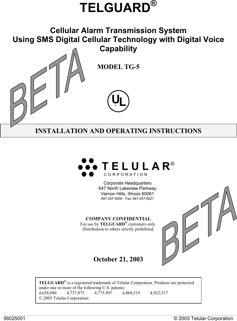 56025001  © 2003 Telular Corporation  TELGUARD®  Cellular Alarm Transmission System  Using SMS Digital Cellular Technology with Digital Voice Capability  MODEL TG-5   ULR  INSTALLATION AND OPERATING INSTRUCTIONS   COMPANY CONFIDENTIAL For use by TELGUARD® customers only. Distribution to others strictly prohibited.     October 21, 2003   TELGUARD® is a registered trademark of Telular Corporation. Products are protected under one or more of the following U.S. patents:               4,658,096         4,737,975         4,775,997         4,868,519         4,922,517         © 2003 Telular Corporation C O R P O R A T I O N®Corporate Headquarters647 North Lakeview ParkwayVernon Hills, Illinois 60061847-247-9400   Fax: 847-247-0021  T E L U L A R