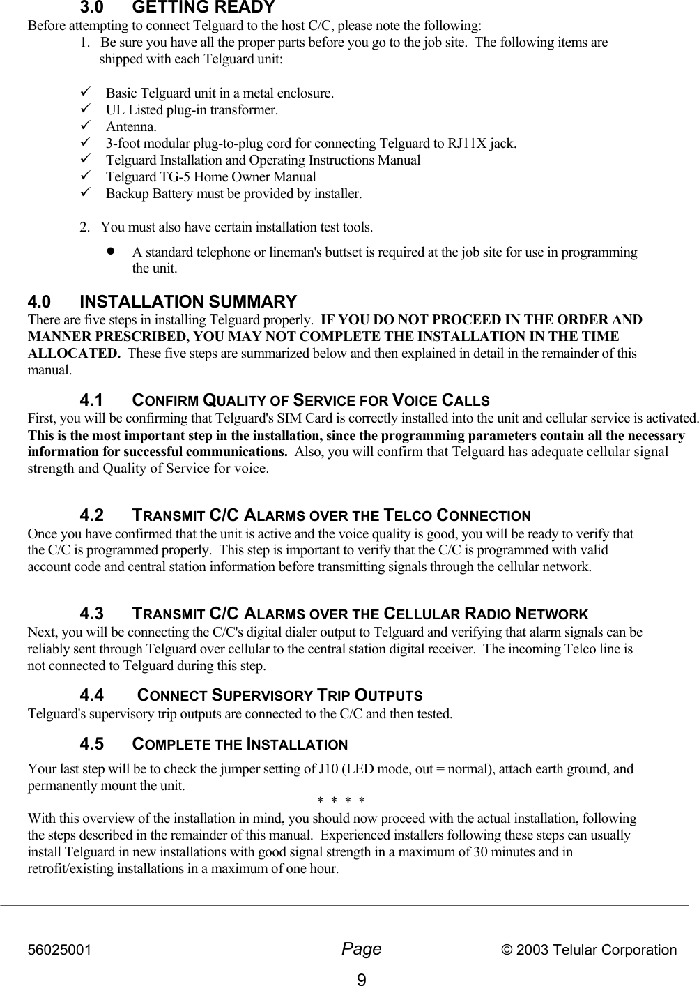 56025001  Page                           © 2003 Telular Corporation 9  3.0 GETTING READY Before attempting to connect Telguard to the host C/C, please note the following: 1.   Be sure you have all the proper parts before you go to the job site.  The following items are shipped with each Telguard unit:    Basic Telguard unit in a metal enclosure.    UL Listed plug-in transformer.    Antenna.   3-foot modular plug-to-plug cord for connecting Telguard to RJ11X jack.  Telguard Installation and Operating Instructions Manual  Telguard TG-5 Home Owner Manual  Backup Battery must be provided by installer.  2.   You must also have certain installation test tools.   •  A standard telephone or lineman&apos;s buttset is required at the job site for use in programming the unit.   4.0 INSTALLATION SUMMARY There are five steps in installing Telguard properly.  IF YOU DO NOT PROCEED IN THE ORDER AND MANNER PRESCRIBED, YOU MAY NOT COMPLETE THE INSTALLATION IN THE TIME ALLOCATED.  These five steps are summarized below and then explained in detail in the remainder of this manual. 4.1 CONFIRM QUALITY OF SERVICE FOR VOICE CALLS First, you will be confirming that Telguard&apos;s SIM Card is correctly installed into the unit and cellular service is activated.  This is the most important step in the installation, since the programming parameters contain all the necessary information for successful communications.  Also, you will confirm that Telguard has adequate cellular signal strength and Quality of Service for voice.  4.2 TRANSMIT C/C ALARMS OVER THE TELCO CONNECTION Once you have confirmed that the unit is active and the voice quality is good, you will be ready to verify that the C/C is programmed properly.  This step is important to verify that the C/C is programmed with valid account code and central station information before transmitting signals through the cellular network.  4.3 TRANSMIT C/C ALARMS OVER THE CELLULAR RADIO NETWORK Next, you will be connecting the C/C&apos;s digital dialer output to Telguard and verifying that alarm signals can be reliably sent through Telguard over cellular to the central station digital receiver.  The incoming Telco line is not connected to Telguard during this step. 4.4  CONNECT SUPERVISORY TRIP OUTPUTS Telguard&apos;s supervisory trip outputs are connected to the C/C and then tested. 4.5 COMPLETE THE INSTALLATION Your last step will be to check the jumper setting of J10 (LED mode, out = normal), attach earth ground, and permanently mount the unit. *  *  *  * With this overview of the installation in mind, you should now proceed with the actual installation, following the steps described in the remainder of this manual.  Experienced installers following these steps can usually install Telguard in new installations with good signal strength in a maximum of 30 minutes and in retrofit/existing installations in a maximum of one hour.    