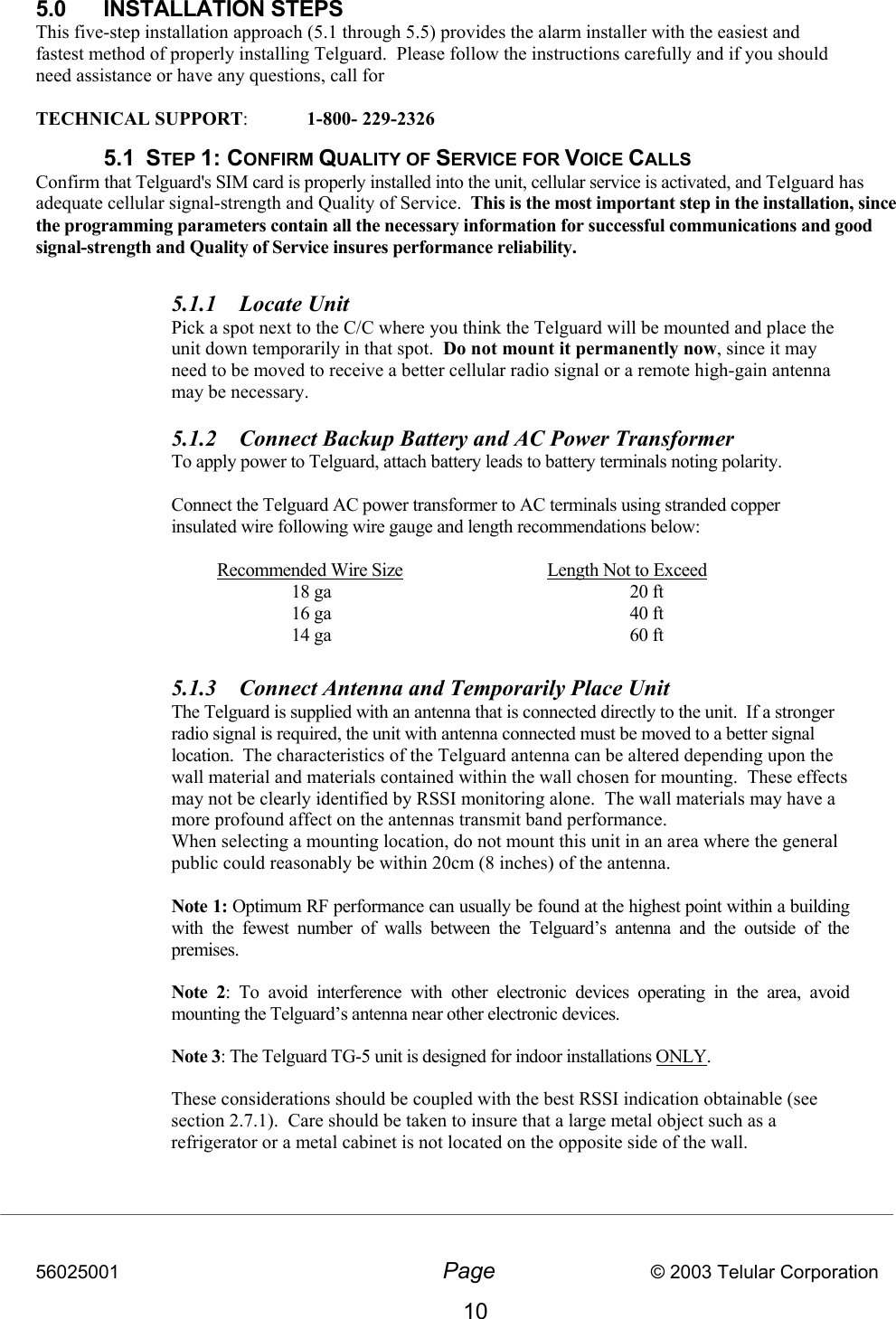 56025001  Page                           © 2003 Telular Corporation 10 5.0 INSTALLATION STEPS This five-step installation approach (5.1 through 5.5) provides the alarm installer with the easiest and fastest method of properly installing Telguard.  Please follow the instructions carefully and if you should need assistance or have any questions, call for   TECHNICAL SUPPORT:  1-800- 229-2326     5.1 STEP 1: CONFIRM QUALITY OF SERVICE FOR VOICE CALLS Confirm that Telguard&apos;s SIM card is properly installed into the unit, cellular service is activated, and Telguard has adequate cellular signal-strength and Quality of Service.  This is the most important step in the installation, since the programming parameters contain all the necessary information for successful communications and good signal-strength and Quality of Service insures performance reliability.     5.1.1  Locate Unit  Pick a spot next to the C/C where you think the Telguard will be mounted and place the unit down temporarily in that spot.  Do not mount it permanently now, since it may need to be moved to receive a better cellular radio signal or a remote high-gain antenna may be necessary.  5.1.2  Connect Backup Battery and AC Power Transformer   To apply power to Telguard, attach battery leads to battery terminals noting polarity.        Connect the Telguard AC power transformer to AC terminals using stranded copper insulated wire following wire gauge and length recommendations below:     Recommended Wire Size  Length Not to Exceed     18 ga    20 ft     16 ga    40 ft     14 ga    60 ft  5.1.3  Connect Antenna and Temporarily Place Unit   The Telguard is supplied with an antenna that is connected directly to the unit.  If a stronger radio signal is required, the unit with antenna connected must be moved to a better signal location.  The characteristics of the Telguard antenna can be altered depending upon the wall material and materials contained within the wall chosen for mounting.  These effects may not be clearly identified by RSSI monitoring alone.  The wall materials may have a more profound affect on the antennas transmit band performance.  When selecting a mounting location, do not mount this unit in an area where the general public could reasonably be within 20cm (8 inches) of the antenna.   Note 1: Optimum RF performance can usually be found at the highest point within a building with the fewest number of walls between the Telguard’s antenna and the outside of the premises. Note 2: To avoid interference with other electronic devices operating in the area, avoid mounting the Telguard’s antenna near other electronic devices.  Note 3: The Telguard TG-5 unit is designed for indoor installations ONLY.   These considerations should be coupled with the best RSSI indication obtainable (see section 2.7.1).  Care should be taken to insure that a large metal object such as a refrigerator or a metal cabinet is not located on the opposite side of the wall.      