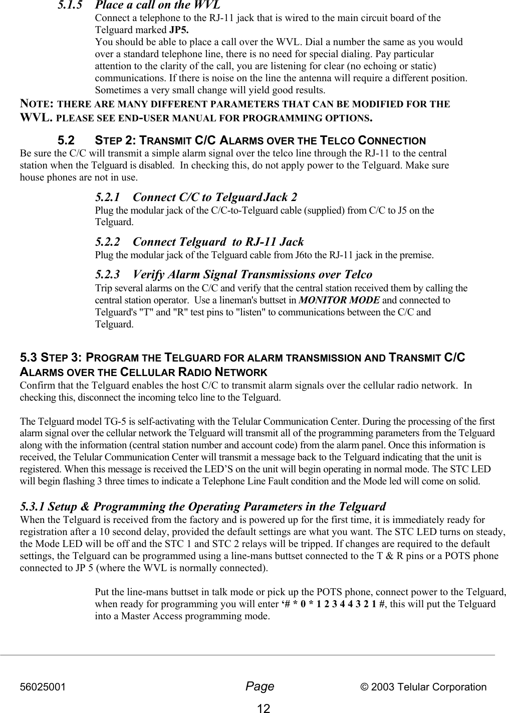 56025001  Page                           © 2003 Telular Corporation 12  5.1.5  Place a call on the WVL Connect a telephone to the RJ-11 jack that is wired to the main circuit board of the Telguard marked JP5.  You should be able to place a call over the WVL. Dial a number the same as you would over a standard telephone line, there is no need for special dialing. Pay particular attention to the clarity of the call, you are listening for clear (no echoing or static) communications. If there is noise on the line the antenna will require a different position. Sometimes a very small change will yield good results. NOTE: THERE ARE MANY DIFFERENT PARAMETERS THAT CAN BE MODIFIED FOR THE WVL. PLEASE SEE END-USER MANUAL FOR PROGRAMMING OPTIONS. 5.2 STEP 2: TRANSMIT C/C ALARMS OVER THE TELCO CONNECTION Be sure the C/C will transmit a simple alarm signal over the telco line through the RJ-11 to the central station when the Telguard is disabled.  In checking this, do not apply power to the Telguard. Make sure house phones are not in use. 5.2.1  Connect C/C to Telguard Jack 2   Plug the modular jack of the C/C-to-Telguard cable (supplied) from C/C to J5 on the Telguard. 5.2.2  Connect Telguard  to RJ-11 Jack   Plug the modular jack of the Telguard cable from J6to the RJ-11 jack in the premise. 5.2.3  Verify Alarm Signal Transmissions over Telco    Trip several alarms on the C/C and verify that the central station received them by calling the central station operator.  Use a lineman&apos;s buttset in MONITOR MODE and connected to Telguard&apos;s &quot;T&quot; and &quot;R&quot; test pins to &quot;listen&quot; to communications between the C/C and Telguard.   5.3 STEP 3: PROGRAM THE TELGUARD FOR ALARM TRANSMISSION AND TRANSMIT C/C ALARMS OVER THE CELLULAR RADIO NETWORK Confirm that the Telguard enables the host C/C to transmit alarm signals over the cellular radio network.  In checking this, disconnect the incoming telco line to the Telguard.  The Telguard model TG-5 is self-activating with the Telular Communication Center. During the processing of the first alarm signal over the cellular network the Telguard will transmit all of the programming parameters from the Telguard along with the information (central station number and account code) from the alarm panel. Once this information is received, the Telular Communication Center will transmit a message back to the Telguard indicating that the unit is registered. When this message is received the LED’S on the unit will begin operating in normal mode. The STC LED will begin flashing 3 three times to indicate a Telephone Line Fault condition and the Mode led will come on solid.    5.3.1 Setup &amp; Programming the Operating Parameters in the Telguard When the Telguard is received from the factory and is powered up for the first time, it is immediately ready for registration after a 10 second delay, provided the default settings are what you want. The STC LED turns on steady, the Mode LED will be off and the STC 1 and STC 2 relays will be tripped. If changes are required to the default settings, the Telguard can be programmed using a line-mans buttset connected to the T &amp; R pins or a POTS phone connected to JP 5 (where the WVL is normally connected).  Put the line-mans buttset in talk mode or pick up the POTS phone, connect power to the Telguard, when ready for programming you will enter ‘# * 0 * 1 2 3 4 4 3 2 1 #, this will put the Telguard into a Master Access programming mode.   