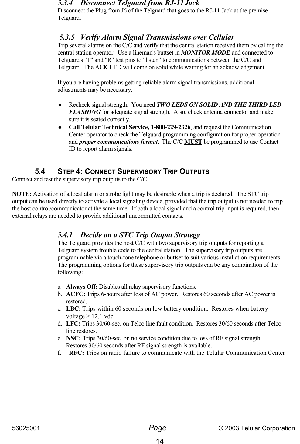 56025001  Page                           © 2003 Telular Corporation 14 5.3.4  Disconnect Telguard from RJ-11 Jack    Disconnect the Plug from J6 of the Telguard that goes to the RJ-11 Jack at the premise Telguard.   5.3.5  Verify Alarm Signal Transmissions over Cellular    Trip several alarms on the C/C and verify that the central station received them by calling the central station operator.  Use a lineman&apos;s buttset in MONITOR MODE and connected to Telguard&apos;s &quot;T&quot; and &quot;R&quot; test pins to &quot;listen&quot; to communications between the C/C and Telguard.  The ACK LED will come on solid while waiting for an acknowledgement.   If you are having problems getting reliable alarm signal transmissions, additional adjustments may be necessary.  ♦  Recheck signal strength.  You need TWO LEDS ON SOLID AND THE THIRD LED FLASHING for adequate signal strength.  Also, check antenna connector and make sure it is seated correctly. ♦  Call Telular Technical Service, 1-800-229-2326, and request the Communication Center operator to check the Telguard programming configuration for proper operation and proper communications format.  The C/C MUST be programmed to use Contact ID to report alarm signals.  5.4 STEP 4: CONNECT SUPERVISORY TRIP OUTPUTS  Connect and test the supervisory trip outputs to the C/C.  NOTE: Activation of a local alarm or strobe light may be desirable when a trip is declared.  The STC trip output can be used directly to activate a local signaling device, provided that the trip output is not needed to trip the host control/communicator at the same time.  If both a local signal and a control trip input is required, then external relays are needed to provide additional uncommitted contacts.  5.4.1  Decide on a STC Trip Output Strategy  The Telguard provides the host C/C with two supervisory trip outputs for reporting a Telguard system trouble code to the central station.  The supervisory trip outputs are programmable via a touch-tone telephone or buttset to suit various installation requirements.  The programming options for these supervisory trip outputs can be any combination of the following:   a.  Always Off: Disables all relay supervisory functions.  b.  ACFC: Trips 6-hours after loss of AC power.  Restores 60 seconds after AC power is restored.  c.  LBC: Trips within 60 seconds on low battery condition.  Restores when battery voltage ≥ 12.1 vdc. d.  LFC: Trips 30/60-sec. on Telco line fault condition.  Restores 30/60 seconds after Telco line restores. e.  NSC: Trips 30/60-sec. on no service condition due to loss of RF signal strength.  Restores 30/60 seconds after RF signal strength is available. f.  RFC: Trips on radio failure to communicate with the Telular Communication Center         